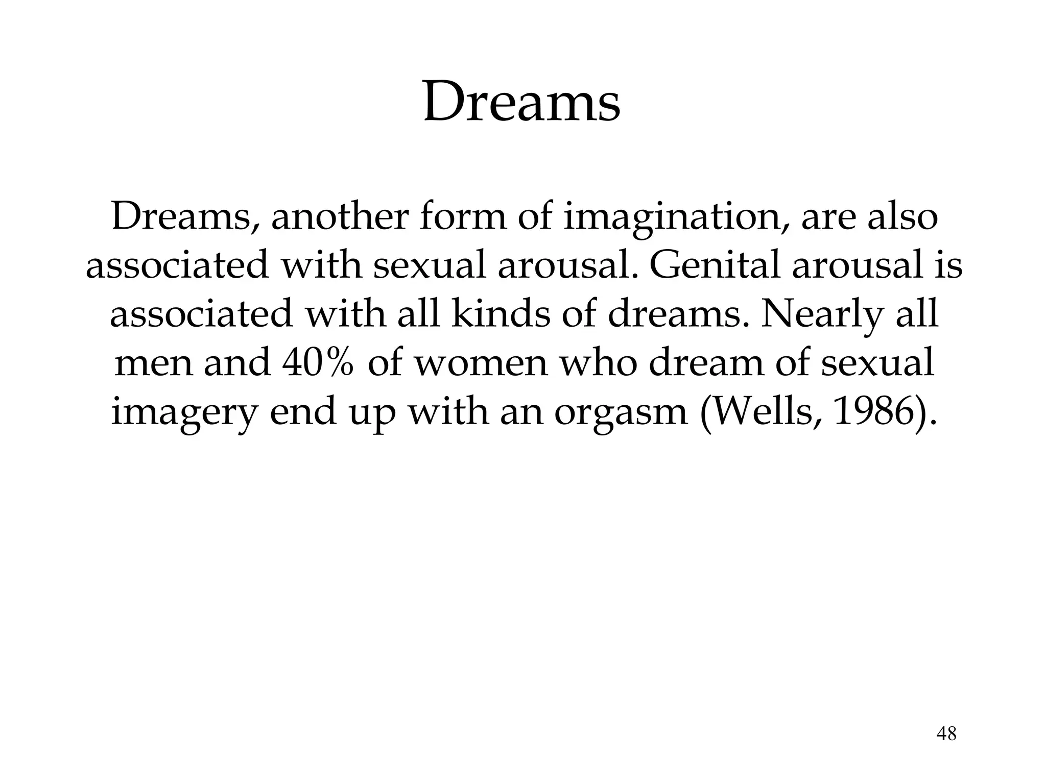 48
Dreams
Dreams, another form of imagination, are also
associated with sexual arousal. Genital arousal is
associated with all kinds of dreams. Nearly all
men and 40% of women who dream of sexual
imagery end up with an orgasm (Wells, 1986).
 