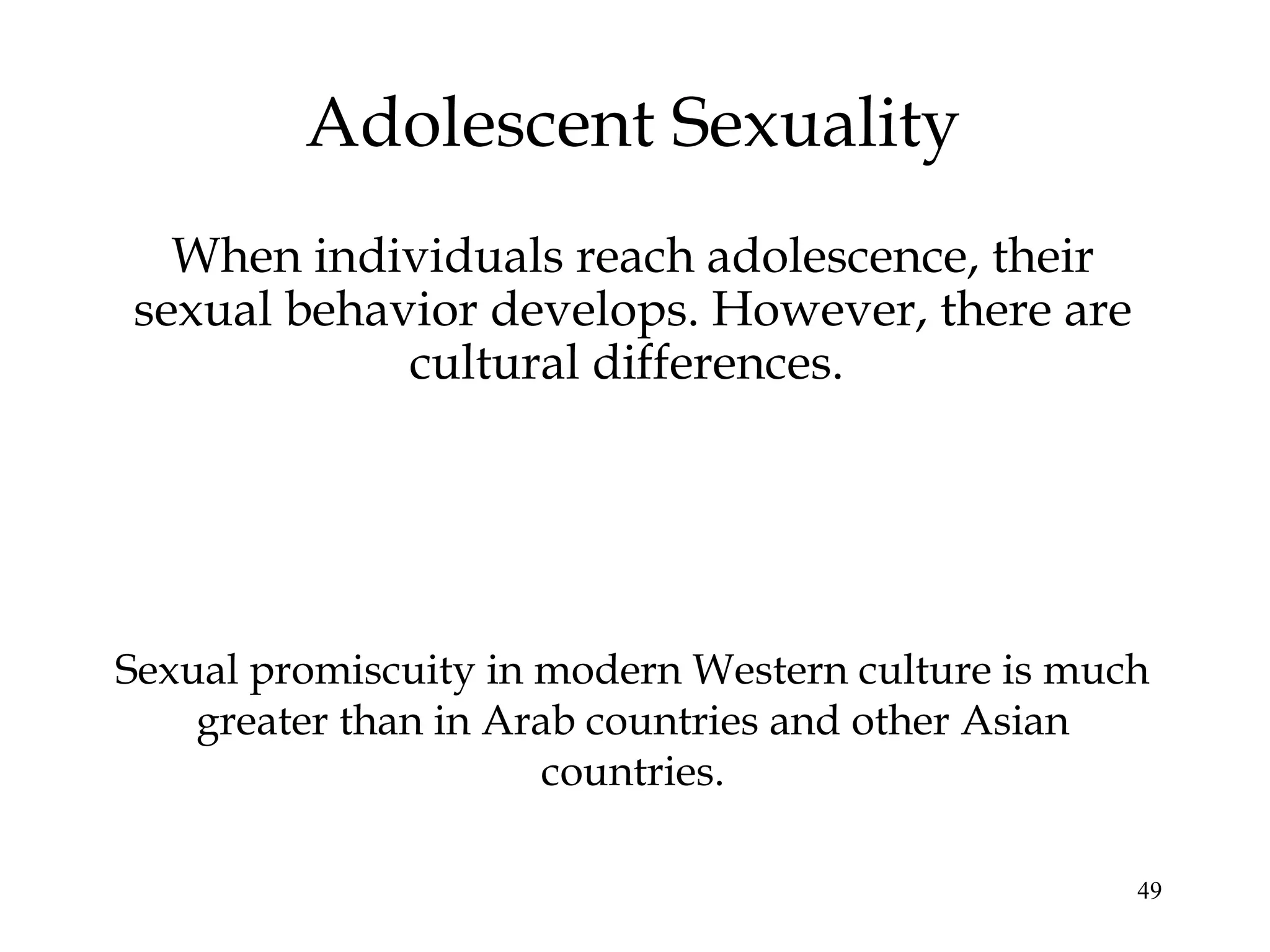 49
Adolescent Sexuality
When individuals reach adolescence, their
sexual behavior develops. However, there are
cultural differences.
Sexual promiscuity in modern Western culture is much
greater than in Arab countries and other Asian
countries.
 