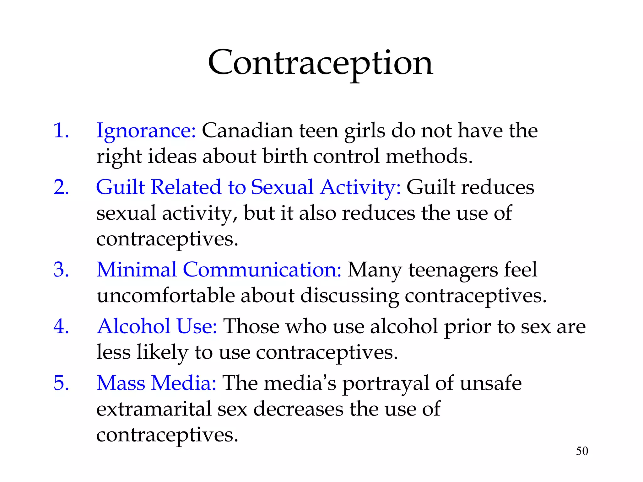 50
Contraception
1. Ignorance: Canadian teen girls do not have the
right ideas about birth control methods.
2. Guilt Related to Sexual Activity: Guilt reduces
sexual activity, but it also reduces the use of
contraceptives.
3. Minimal Communication: Many teenagers feel
uncomfortable about discussing contraceptives.
4. Alcohol Use: Those who use alcohol prior to sex are
less likely to use contraceptives.
5. Mass Media: The media’s portrayal of unsafe
extramarital sex decreases the use of
contraceptives.
 