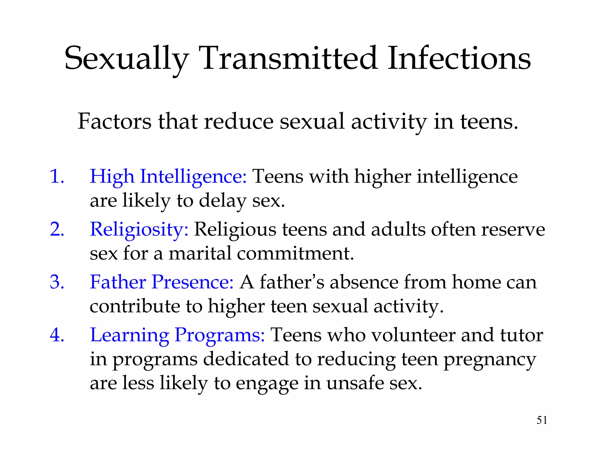 51
Sexually Transmitted Infections
1. High Intelligence: Teens with higher intelligence
are likely to delay sex.
2. Religiosity: Religious teens and adults often reserve
sex for a marital commitment.
3. Father Presence: A father’s absence from home can
contribute to higher teen sexual activity.
4. Learning Programs: Teens who volunteer and tutor
in programs dedicated to reducing teen pregnancy
are less likely to engage in unsafe sex.
Factors that reduce sexual activity in teens.
 