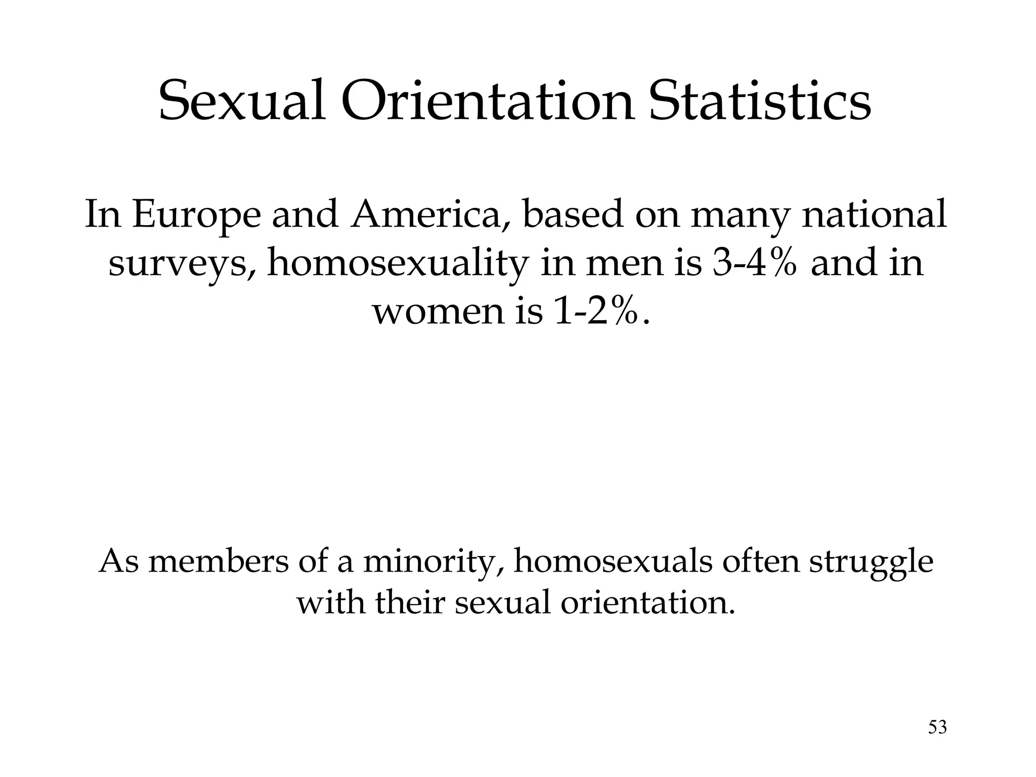 53
Sexual Orientation Statistics
In Europe and America, based on many national
surveys, homosexuality in men is 3-4% and in
women is 1-2%.
As members of a minority, homosexuals often struggle
with their sexual orientation.
 