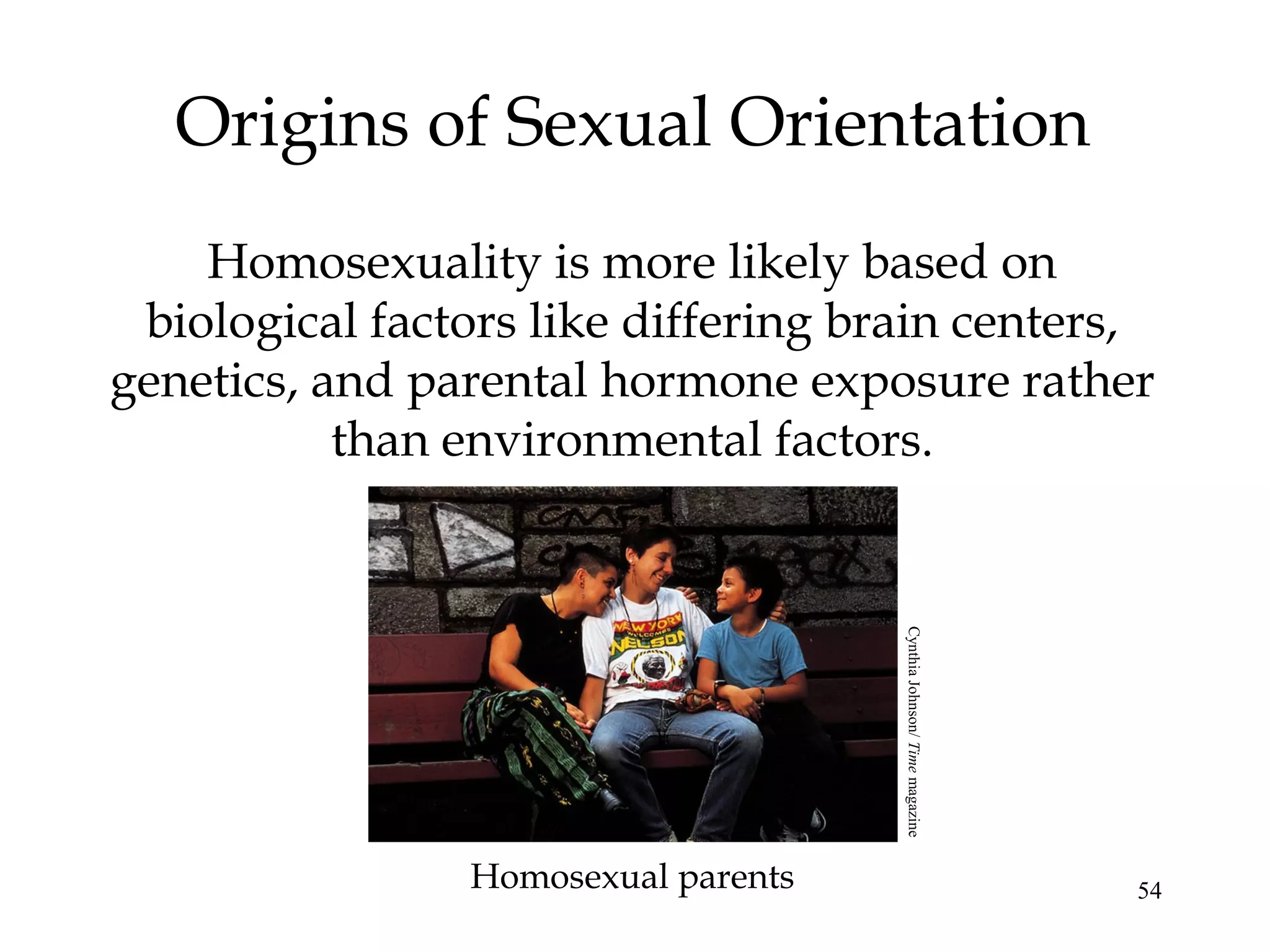 54
Origins of Sexual Orientation
Homosexuality is more likely based on
biological factors like differing brain centers,
genetics, and parental hormone exposure rather
than environmental factors.
Homosexual parents
CynthiaJohnson/Timemagazine
 