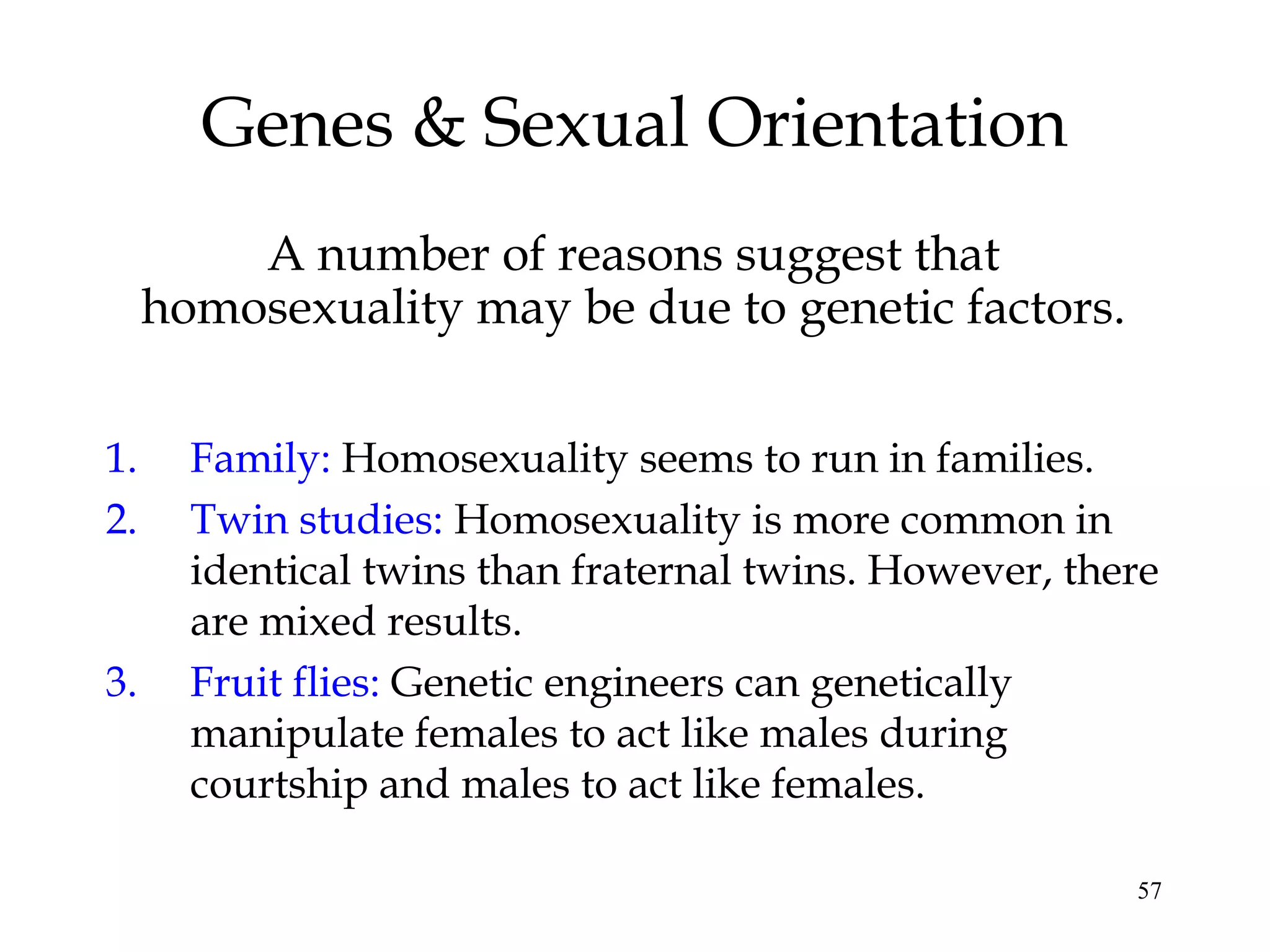 57
Genes & Sexual Orientation
A number of reasons suggest that
homosexuality may be due to genetic factors.
1. Family: Homosexuality seems to run in families.
2. Twin studies: Homosexuality is more common in
identical twins than fraternal twins. However, there
are mixed results.
3. Fruit flies: Genetic engineers can genetically
manipulate females to act like males during
courtship and males to act like females.
 