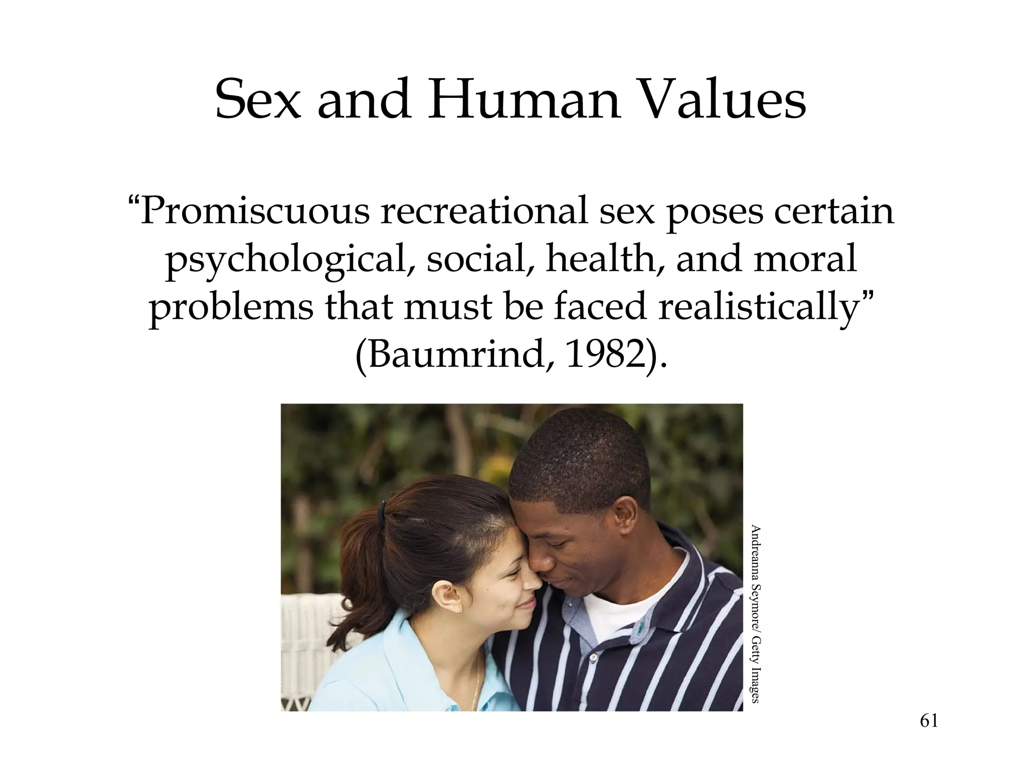 61
Sex and Human Values
“Promiscuous recreational sex poses certain
psychological, social, health, and moral
problems that must be faced realistically”
(Baumrind, 1982).
AndreannaSeymore/GettyImages
 