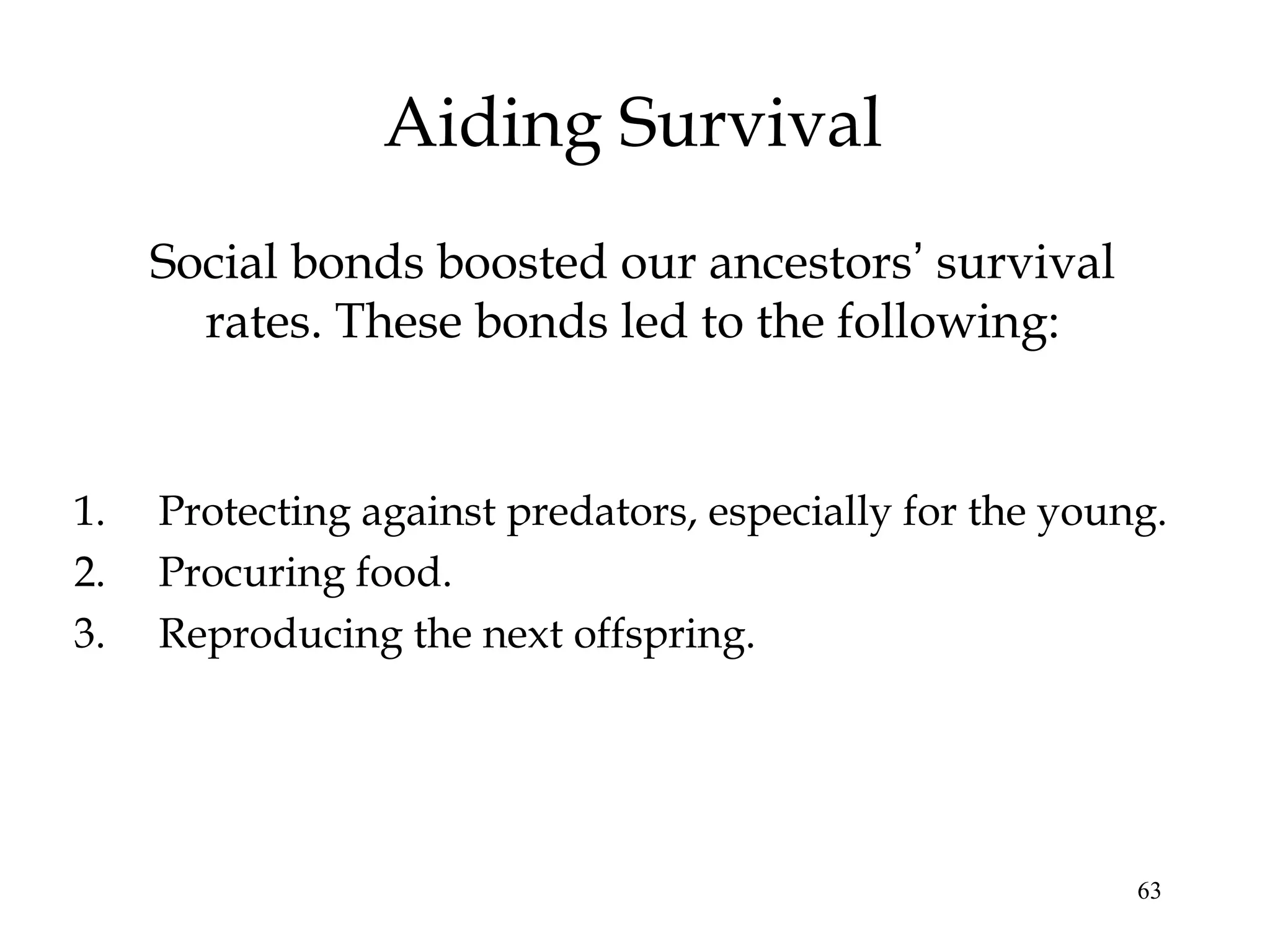 63
Aiding Survival
Social bonds boosted our ancestors’ survival
rates. These bonds led to the following:
1. Protecting against predators, especially for the young.
2. Procuring food.
3. Reproducing the next offspring.
 