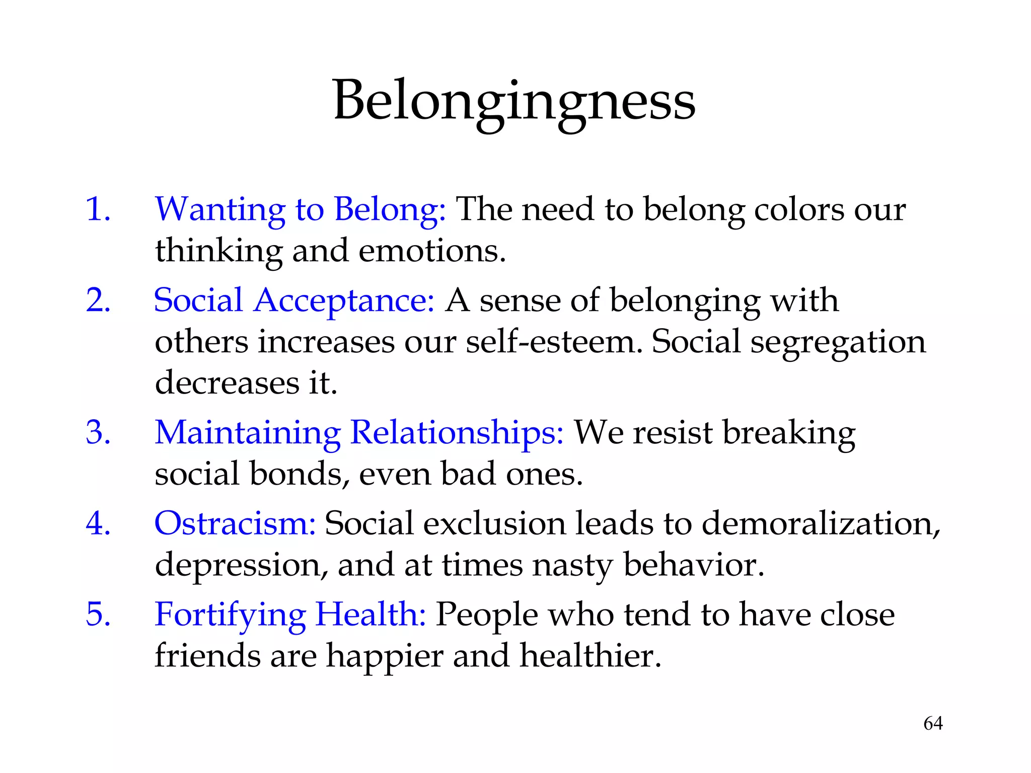 64
Belongingness
1. Wanting to Belong: The need to belong colors our
thinking and emotions.
2. Social Acceptance: A sense of belonging with
others increases our self-esteem. Social segregation
decreases it.
3. Maintaining Relationships: We resist breaking
social bonds, even bad ones.
4. Ostracism: Social exclusion leads to demoralization,
depression, and at times nasty behavior.
5. Fortifying Health: People who tend to have close
friends are happier and healthier.
 