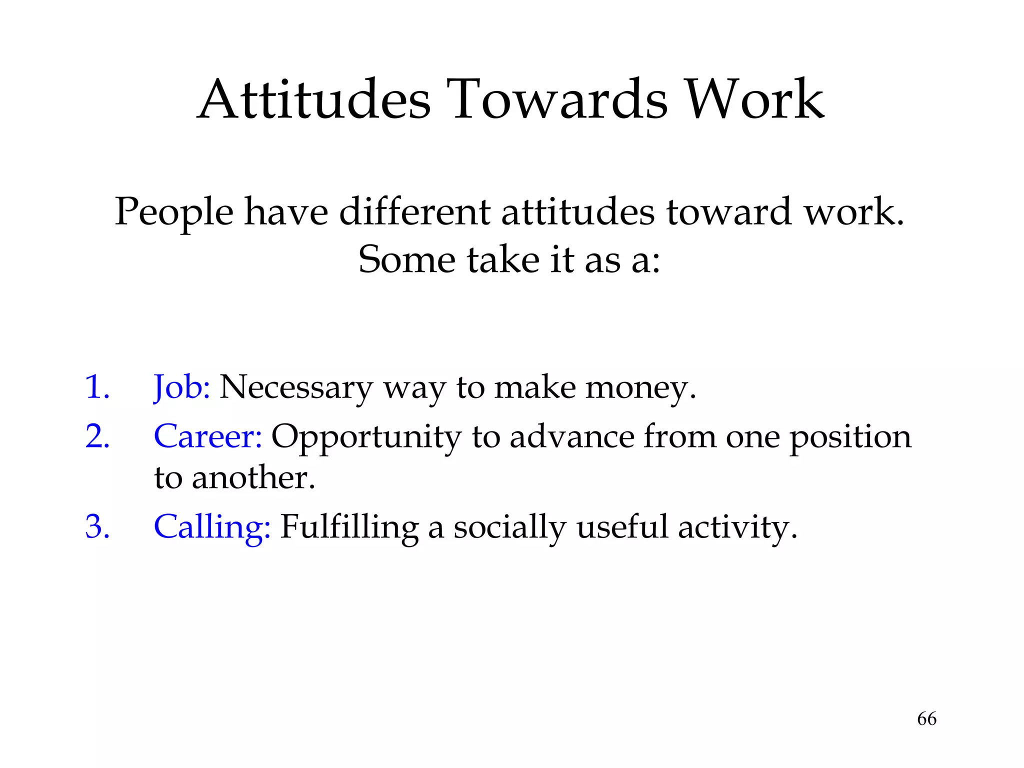 66
Attitudes Towards Work
1. Job: Necessary way to make money.
2. Career: Opportunity to advance from one position
to another.
3. Calling: Fulfilling a socially useful activity.
People have different attitudes toward work.
Some take it as a:
 