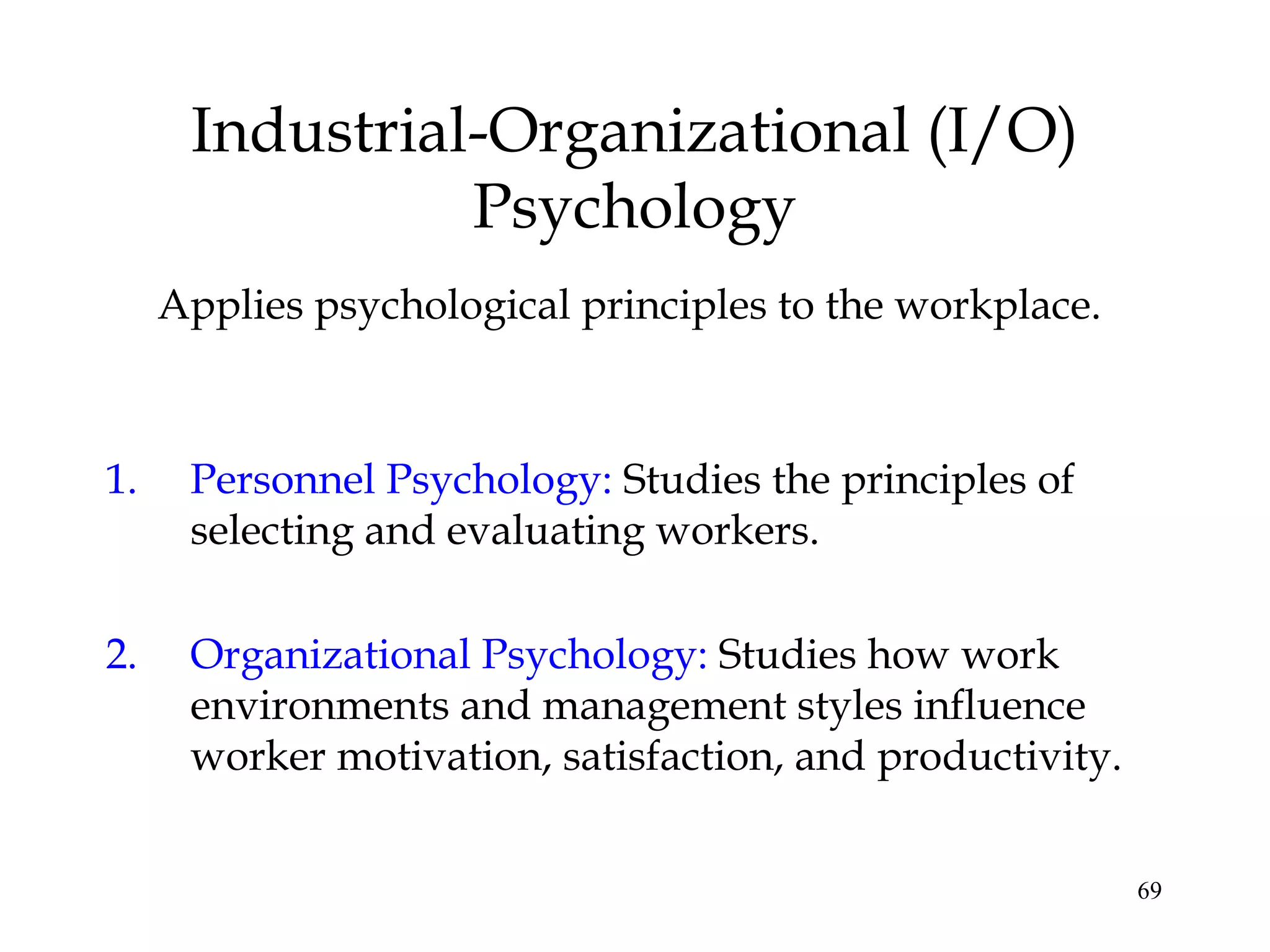 69
Industrial-Organizational (I/O)
Psychology
Applies psychological principles to the workplace.
1. Personnel Psychology: Studies the principles of
selecting and evaluating workers.
2. Organizational Psychology: Studies how work
environments and management styles influence
worker motivation, satisfaction, and productivity.
 