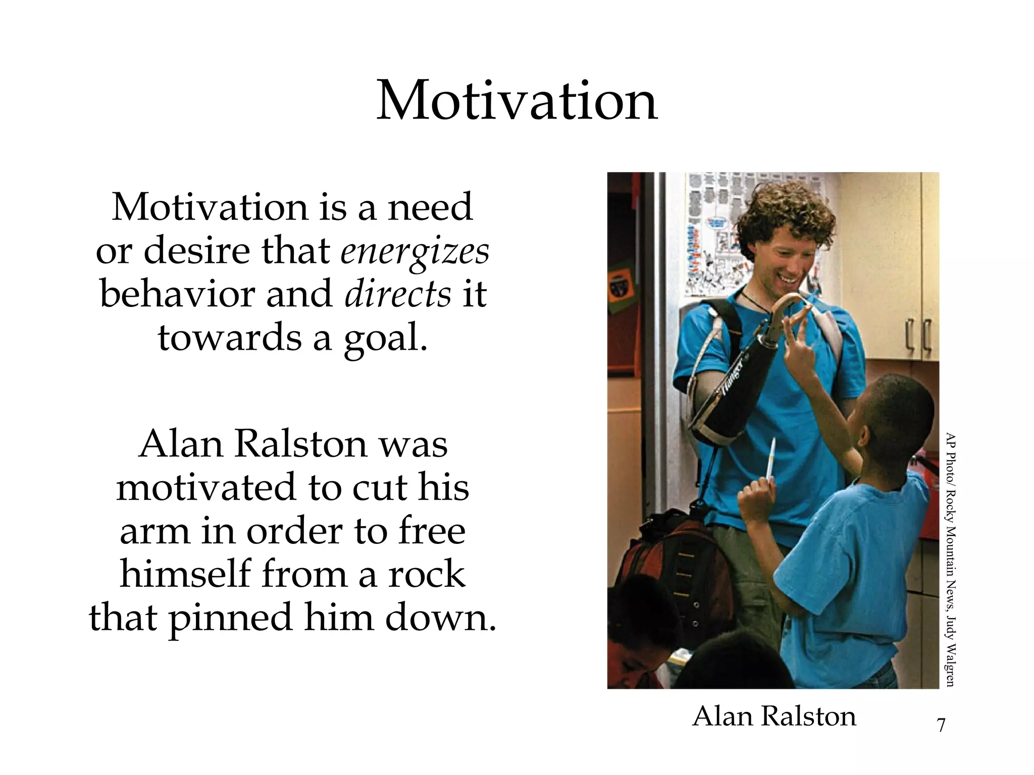 7
Motivation
Motivation is a need
or desire that energizes
behavior and directs it
towards a goal.
Alan Ralston was
motivated to cut his
arm in order to free
himself from a rock
that pinned him down.
Alan Ralston
APPhoto/RockyMountainNews,JudyWalgren
 