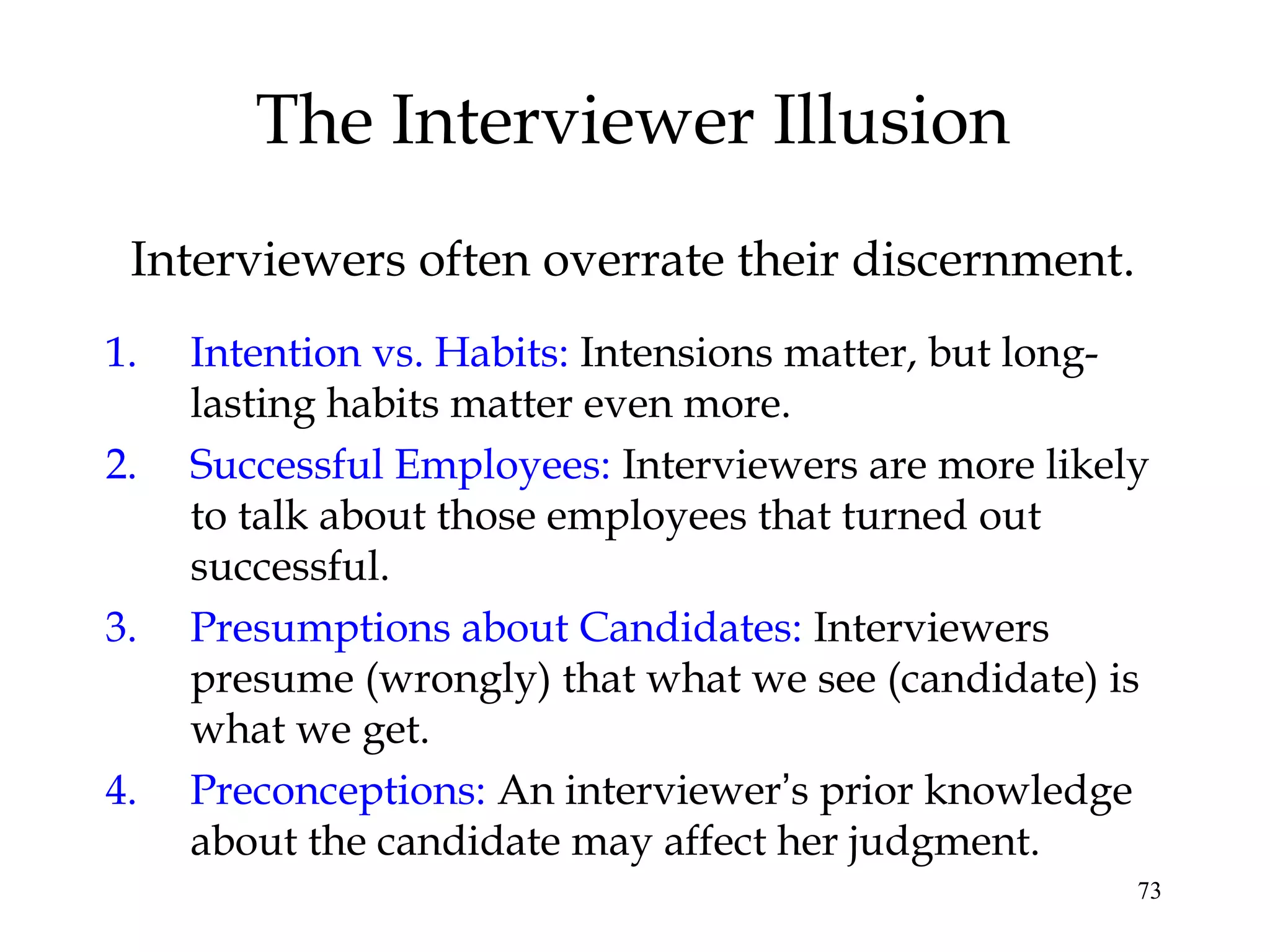 73
The Interviewer Illusion
Interviewers often overrate their discernment.
1. Intention vs. Habits: Intensions matter, but long-
lasting habits matter even more.
2. Successful Employees: Interviewers are more likely
to talk about those employees that turned out
successful.
3. Presumptions about Candidates: Interviewers
presume (wrongly) that what we see (candidate) is
what we get.
4. Preconceptions: An interviewer’s prior knowledge
about the candidate may affect her judgment.
 