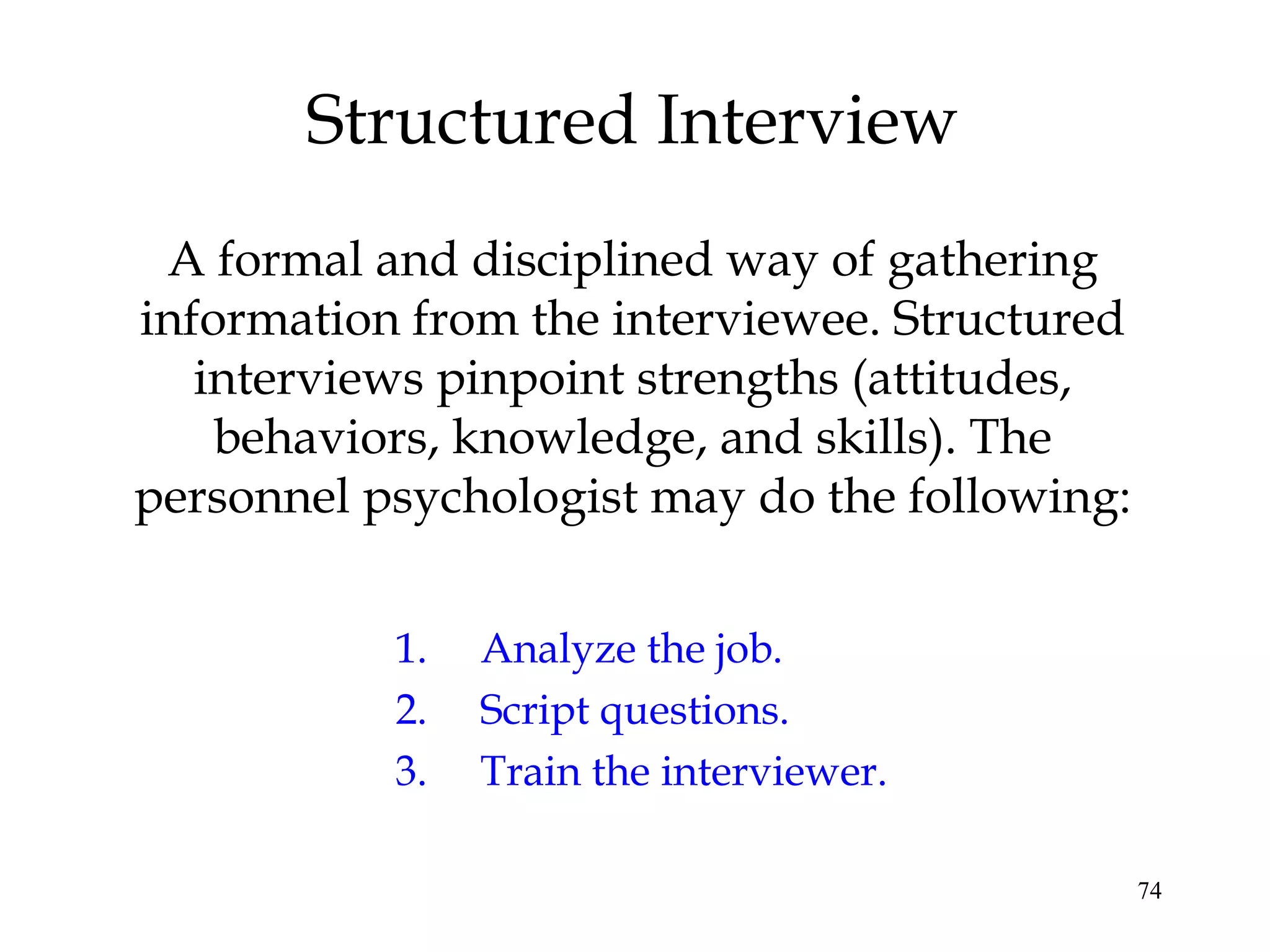 74
Structured Interview
A formal and disciplined way of gathering
information from the interviewee. Structured
interviews pinpoint strengths (attitudes,
behaviors, knowledge, and skills). The
personnel psychologist may do the following:
1. Analyze the job.
2. Script questions.
3. Train the interviewer.
 