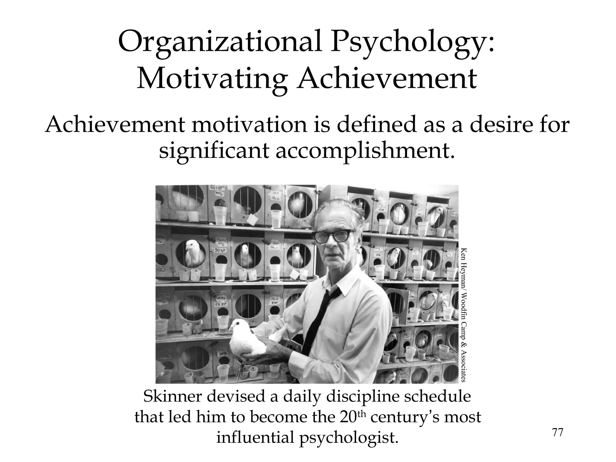 77
Organizational Psychology:
Motivating Achievement
Achievement motivation is defined as a desire for
significant accomplishment.
Skinner devised a daily discipline schedule
that led him to become the 20th
century’s most
influential psychologist.
KenHeyman/WoodfinCamp&Associates
 
