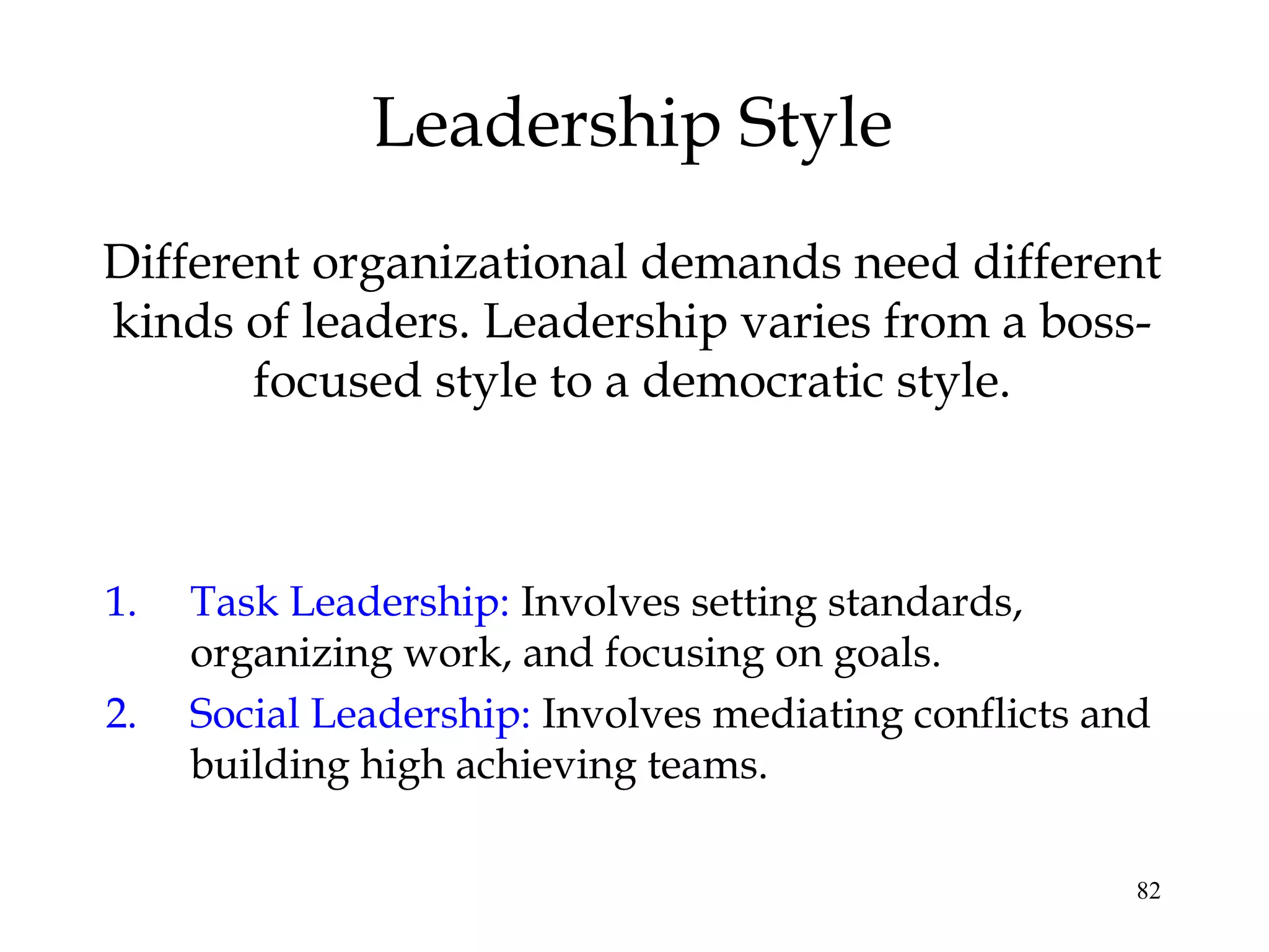 82
Leadership Style
Different organizational demands need different
kinds of leaders. Leadership varies from a boss-
focused style to a democratic style.
1. Task Leadership: Involves setting standards,
organizing work, and focusing on goals.
2. Social Leadership: Involves mediating conflicts and
building high achieving teams.
 