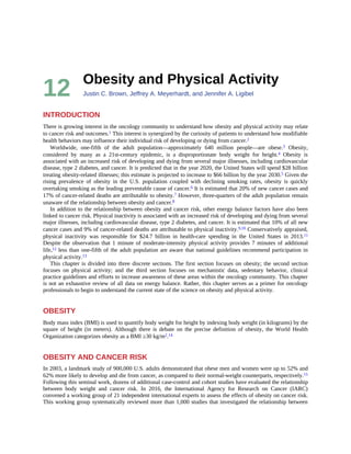 12 Obesity	and	Physical	Activity
Justin	C.	Brown,	Jeffrey	A.	Meyerhardt,	and	Jennifer	A.	Ligibel
INTRODUCTION
There	is	growing	interest	in	the	oncology	community	to	understand	how	obesity	and	physical	activity	may	relate
to	cancer	risk	and	outcomes.1	This	interest	is	synergized	by	the	curiosity	of	patients	to	understand	how	modifiable
health	behaviors	may	influence	their	individual	risk	of	developing	or	dying	from	cancer.2
Worldwide,	 one-fifth	 of	 the	 adult	 population—approximately	 640	 million	 people—are	 obese.3	 Obesity,
considered	 by	 many	 as	 a	 21st-century	 epidemic,	 is	 a	 disproportionate	 body	 weight	 for	 height.4	 Obesity	 is
associated	with	an	increased	risk	of	developing	and	dying	from	several	major	illnesses,	including	cardiovascular
disease,	type	2	diabetes,	and	cancer.	It	is	predicted	that	in	the	year	2020,	the	United	States	will	spend	$28	billion
treating	obesity-related	illnesses;	this	estimate	is	projected	to	increase	to	$66	billion	by	the	year	2030.5	Given	the
rising	 prevalence	 of	 obesity	 in	 the	 U.S.	 population	 coupled	 with	 declining	 smoking	 rates,	 obesity	 is	 quickly
overtaking	smoking	as	the	leading	preventable	cause	of	cancer.6	It	is	estimated	that	20%	of	new	cancer	cases	and
17%	of	cancer-related	deaths	are	attributable	to	obesity.7	However,	three-quarters	of	the	adult	population	remain
unaware	of	the	relationship	between	obesity	and	cancer.8
In	addition	to	the	relationship	between	obesity	and	cancer	risk,	other	energy	balance	factors	have	also	been
linked	to	cancer	risk.	Physical	inactivity	is	associated	with	an	increased	risk	of	developing	and	dying	from	several
major	illnesses,	including	cardiovascular	disease,	type	2	diabetes,	and	cancer.	It	is	estimated	that	10%	of	all	new
cancer	cases	and	9%	of	cancer-related	deaths	are	attributable	to	physical	inactivity.9,10	Conservatively	appraised,
physical	 inactivity	 was	 responsible	 for	 $24.7	 billion	 in	 health-care	 spending	 in	 the	 United	 States	 in	 2013.11
Despite	the	observation	that	1	minute	of	moderate-intensity	physical	activity	provides	7	minutes	of	additional
life,12	less	than	one-fifth	of	the	adult	population	are	aware	that	national	guidelines	recommend	participation	in
physical	activity.13
This	chapter	is	divided	into	three	discrete	sections.	The	first	section	focuses	on	obesity;	the	second	section
focuses	 on	 physical	 activity;	 and	 the	 third	 section	 focuses	 on	 mechanistic	 data,	 sedentary	 behavior,	 clinical
practice	guidelines	and	efforts	to	increase	awareness	of	these	areas	within	the	oncology	community.	This	chapter
is	not	an	exhaustive	review	of	all	data	on	energy	balance.	Rather,	this	chapter	serves	as	a	primer	for	oncology
professionals	to	begin	to	understand	the	current	state	of	the	science	on	obesity	and	physical	activity.
OBESITY
Body	mass	index	(BMI)	is	used	to	quantify	body	weight	for	height	by	indexing	body	weight	(in	kilograms)	by	the
square	 of	 height	 (in	 meters).	 Although	 there	 is	 debate	 on	 the	 precise	 definition	 of	 obesity,	 the	 World	 Health
Organization	categorizes	obesity	as	a	BMI	≥30	kg/m2.14
OBESITY	AND	CANCER	RISK
In	2003,	a	landmark	study	of	900,000	U.S.	adults	demonstrated	that	obese	men	and	women	were	up	to	52%	and
62%	more	likely	to	develop	and	die	from	cancer,	as	compared	to	their	normal-weight	counterparts,	respectively.15
Following	this	seminal	work,	dozens	of	additional	case-control	and	cohort	studies	have	evaluated	the	relationship
between	 body	 weight	 and	 cancer	 risk.	 In	 2016,	 the	 International	 Agency	 for	 Research	 on	 Cancer	 (IARC)
convened	a	working	group	of	21	independent	international	experts	to	assess	the	effects	of	obesity	on	cancer	risk.
This	working	group	systematically	reviewed	more	than	1,000	studies	that	investigated	the	relationship	between
 