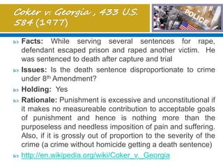  Facts: While serving several sentences for rape,
defendant escaped prison and raped another victim. He
was sentenced to death after capture and trial
 Issues: Is the death sentence disproportionate to crime
under 8th Amendment?
 Holding: Yes
 Rationale: Punishment is excessive and unconstitutional if
it makes no measureable contribution to acceptable goals
of punishment and hence is nothing more than the
purposeless and needless imposition of pain and suffering.
Also, if it is grossly out of proportion to the severity of the
crime (a crime without homicide getting a death sentence)
 http://en.wikipedia.org/wiki/Coker_v._Georgia
 