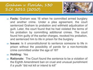  Facts: Graham was 16 when he committed armed burglary
and another crime. Under a plea agreement, the court
sentenced Graham to probation and withheld adjudication of
guilt. Later, the court found that he had violated the terms of
his probation by committing additional crimes. The court
found him guilty of the earlier charges, revoked his probation,
and sentenced him to life in prison for the burglary
 Issues: Is it unconstitutional to sentence someone to life in
prison without the possibility of parole for a non-homicide
crime committed under the age of 18?
 Holding: Yes
 Rationale: The Court found the sentence to be a violation of
the Eighth Amendment ban on cruel and unusual punishment
if a youth “did not kill or intend to kill”
 