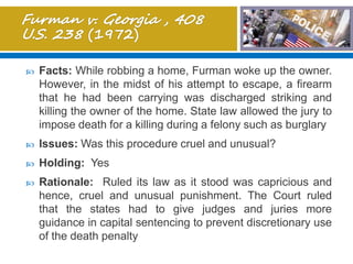  Facts: While robbing a home, Furman woke up the owner.
However, in the midst of his attempt to escape, a firearm
that he had been carrying was discharged striking and
killing the owner of the home. State law allowed the jury to
impose death for a killing during a felony such as burglary
 Issues: Was this procedure cruel and unusual?
 Holding: Yes
 Rationale: Ruled its law as it stood was capricious and
hence, cruel and unusual punishment. The Court ruled
that the states had to give judges and juries more
guidance in capital sentencing to prevent discretionary use
of the death penalty
 