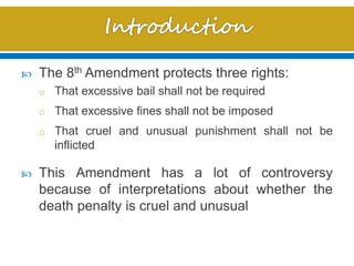  The 8th Amendment protects three rights:
o That excessive bail shall not be required
o That excessive fines shall not be imposed
o That cruel and unusual punishment shall not be
inflicted
 This Amendment has a lot of controversy
because of interpretations about whether the
death penalty is cruel and unusual
 