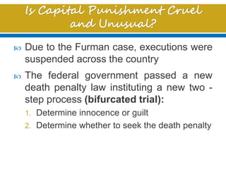  Due to the Furman case, executions were
suspended across the country
 The federal government passed a new
death penalty law instituting a new two -
step process (bifurcated trial):
1. Determine innocence or guilt
2. Determine whether to seek the death penalty
 