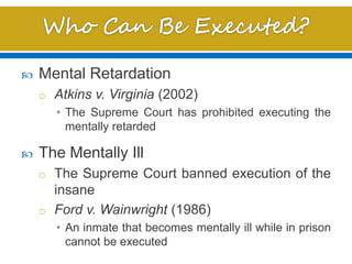  Mental Retardation
o Atkins v. Virginia (2002)
• The Supreme Court has prohibited executing the
mentally retarded
 The Mentally Ill
o The Supreme Court banned execution of the
insane
o Ford v. Wainwright (1986)
• An inmate that becomes mentally ill while in prison
cannot be executed
 