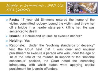 Roper v. Simmons , 543 U.S.
551 (2005)
 Facts: 17 year old Simmons entered the home of the
victim, committed robbery, bound the victim, and threw her
off a bridge in a nearby state park, killing her. He was
sentenced to death
 Issues: Is it cruel and unusual to execute minors?
 Holding: Yes
 Rationale: Under the "evolving standards of decency"
test, the Court held that it was cruel and unusual
punishment to execute a person who was under the age of
18 at the time of the murder. In support of the "national
consensus" position, the Court noted the increasing
infrequency with which states were applying capital
punishment for juvenile offenders
 