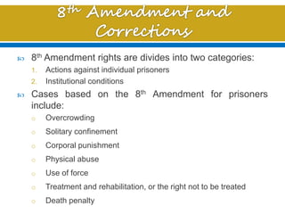  8th Amendment rights are divides into two categories:
1. Actions against individual prisoners
2. Institutional conditions
 Cases based on the 8th Amendment for prisoners
include:
o Overcrowding
o Solitary confinement
o Corporal punishment
o Physical abuse
o Use of force
o Treatment and rehabilitation, or the right not to be treated
o Death penalty
 