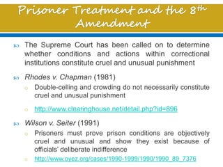  The Supreme Court has been called on to determine
whether conditions and actions within correctional
institutions constitute cruel and unusual punishment
 Rhodes v. Chapman (1981)
o Double-celling and crowding do not necessarily constitute
cruel and unusual punishment
o http://www.clearinghouse.net/detail.php?id=896
 Wilson v. Seiter (1991)
o Prisoners must prove prison conditions are objectively
cruel and unusual and show they exist because of
officials’ deliberate indifference
o http://www.oyez.org/cases/1990-1999/1990/1990_89_7376
 