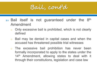  Bail itself is not guaranteed under the 8th
Amendment
o Only excessive bail is prohibited, which is not clearly
defined
o Bail may be denied in capital cases and when the
accused has threatened possible trial witnesses
o The excessive bail prohibition has never been
formally incorporated to apply to the states under the
14th Amendment, allowing states to deal with it
through their constitutions, legislation and case law
 