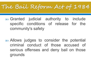  Granted judicial authority to include
specific conditions of release for the
community's safety
 Allows judges to consider the potential
criminal conduct of those accused of
serious offenses and deny bail on those
grounds
 