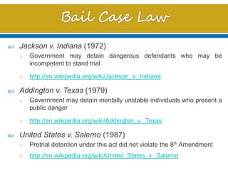  Jackson v. Indiana (1972)
o Government may detain dangerous defendants who may be
incompetent to stand trial
o http://en.wikipedia.org/wiki/Jackson_v._Indiana
 Addington v. Texas (1979)
o Government may detain mentally unstable individuals who present a
public danger
o http://en.wikipedia.org/wiki/Addington_v._Texas
 United States v. Salerno (1987)
o Pretrial detention under this act did not violate the 8th Amendment
o http://en.wikipedia.org/wiki/United_States_v._Salerno
 