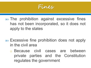  The prohibition against excessive fines
has not been incorporated, so it does not
apply to the states
 Excessive fine prohibition does not apply
in the civil area
o Because civil cases are between
private parties and the Constitution
regulates the government
 