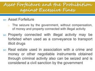  Asset Forfeiture
o The seizure by the government, without compensation,
of money and property connected with illegal activity
 Property connected with illegal activity may be
forfeited when used as a conveyance to transport
illicit drugs
 Real estate used in association with a crime and
money or other negotiable instruments obtained
through criminal activity also can be seized and is
considered a civil sanction by the government
 