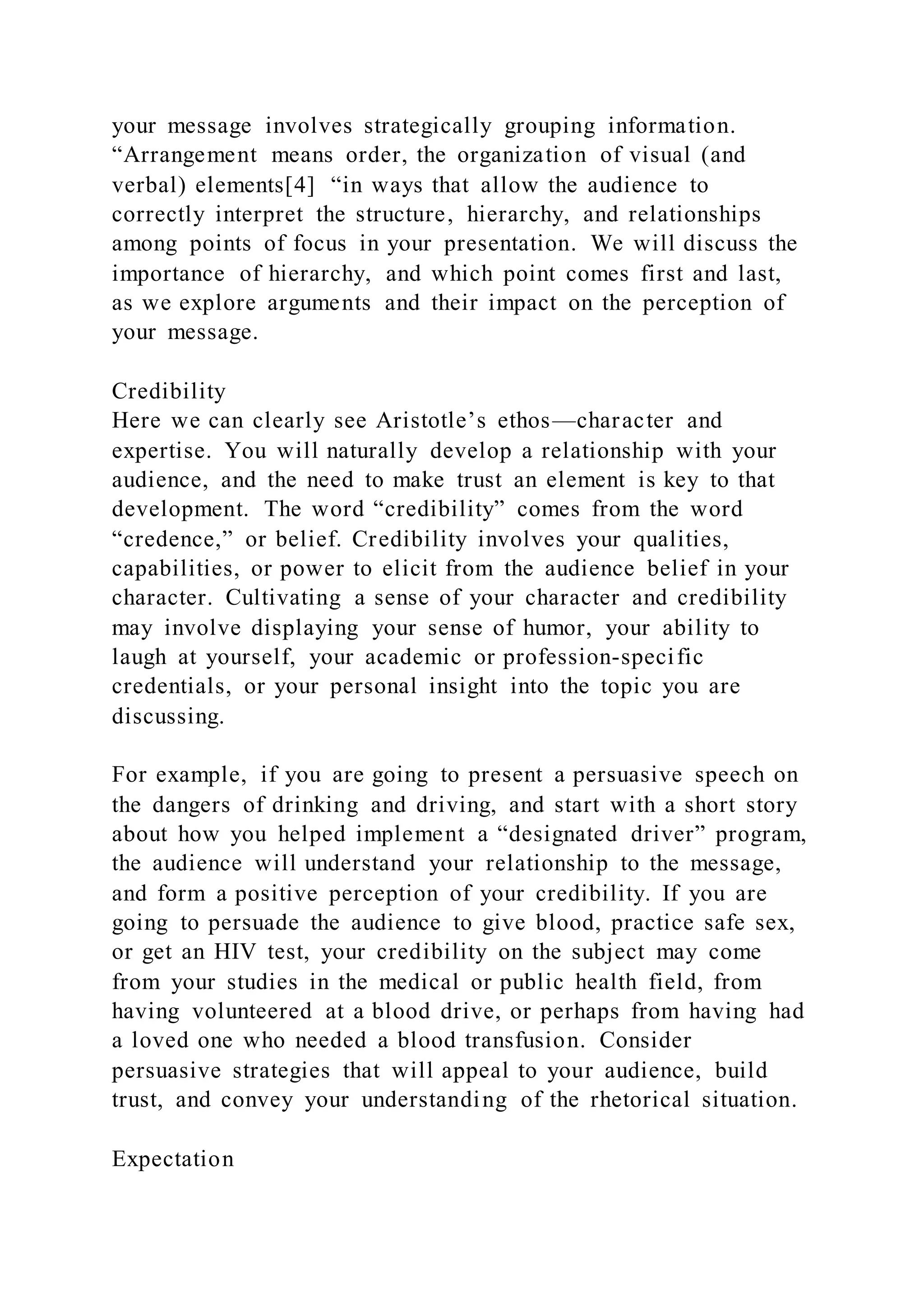 your message involves strategically grouping information.
“Arrangement means order, the organization of visual (and
verbal) elements[4] “in ways that allow the audience to
correctly interpret the structure, hierarchy, and relationships
among points of focus in your presentation. We will discuss the
importance of hierarchy, and which point comes first and last,
as we explore arguments and their impact on the perception of
your message.
Credibility
Here we can clearly see Aristotle’s ethos—character and
expertise. You will naturally develop a relationship with your
audience, and the need to make trust an element is key to that
development. The word “credibility” comes from the word
“credence,” or belief. Credibility involves your qualities,
capabilities, or power to elicit from the audience belief in your
character. Cultivating a sense of your character and credibility
may involve displaying your sense of humor, your ability to
laugh at yourself, your academic or profession-specific
credentials, or your personal insight into the topic you are
discussing.
For example, if you are going to present a persuasive speech on
the dangers of drinking and driving, and start with a short story
about how you helped implement a “designated driver” program,
the audience will understand your relationship to the message,
and form a positive perception of your credibility. If you are
going to persuade the audience to give blood, practice safe sex,
or get an HIV test, your credibility on the subject may come
from your studies in the medical or public health field, from
having volunteered at a blood drive, or perhaps from having had
a loved one who needed a blood transfusion. Consider
persuasive strategies that will appeal to your audience, build
trust, and convey your understanding of the rhetorical situation.
Expectation
 
