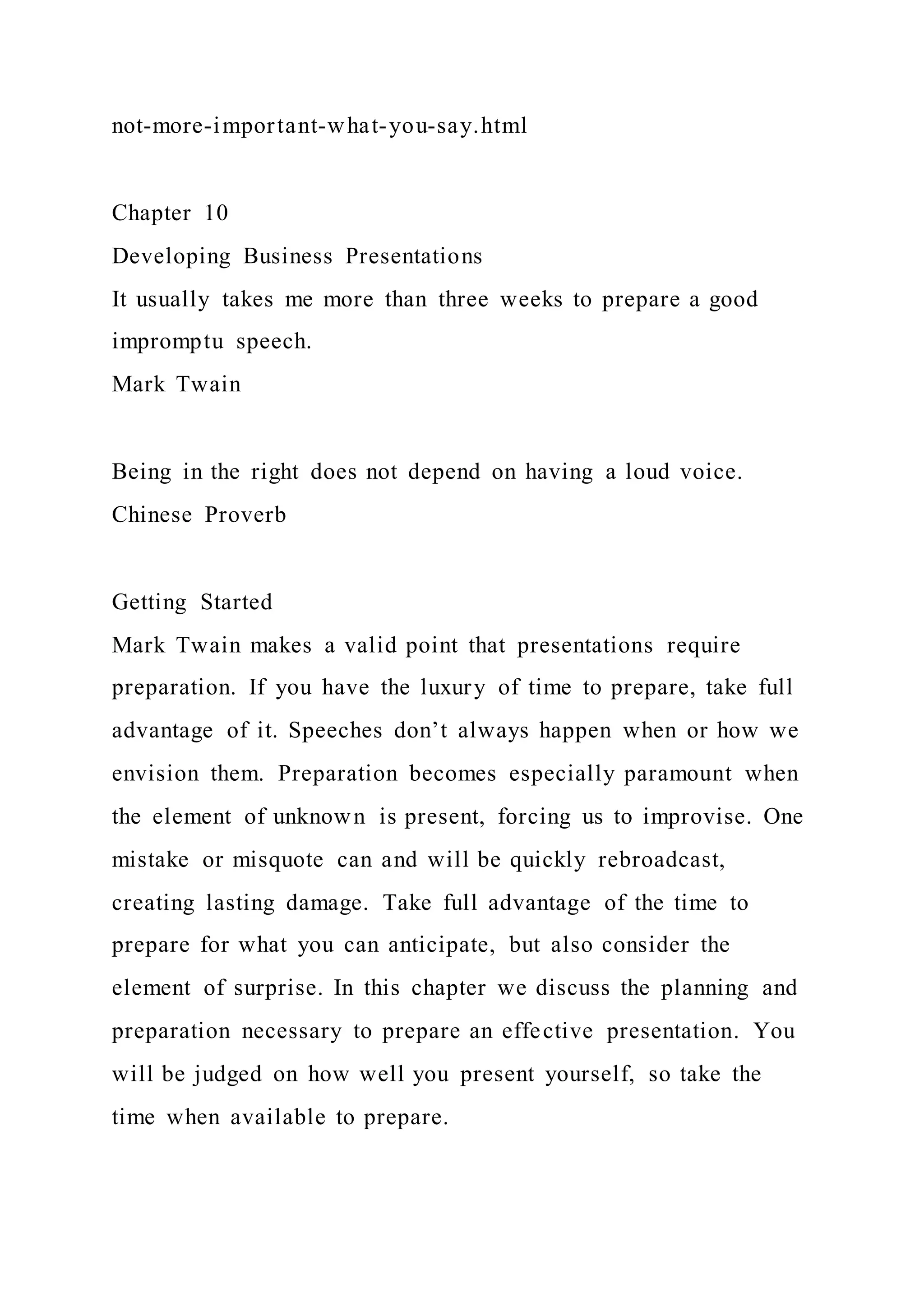 not-more-important-what-you-say.html
Chapter 10
Developing Business Presentations
It usually takes me more than three weeks to prepare a good
impromptu speech.
Mark Twain
Being in the right does not depend on having a loud voice.
Chinese Proverb
Getting Started
Mark Twain makes a valid point that presentations require
preparation. If you have the luxury of time to prepare, take full
advantage of it. Speeches don’t always happen when or how we
envision them. Preparation becomes especially paramount when
the element of unknown is present, forcing us to improvise. One
mistake or misquote can and will be quickly rebroadcast,
creating lasting damage. Take full advantage of the time to
prepare for what you can anticipate, but also consider the
element of surprise. In this chapter we discuss the planning and
preparation necessary to prepare an effective presentation. You
will be judged on how well you present yourself, so take the
time when available to prepare.
 