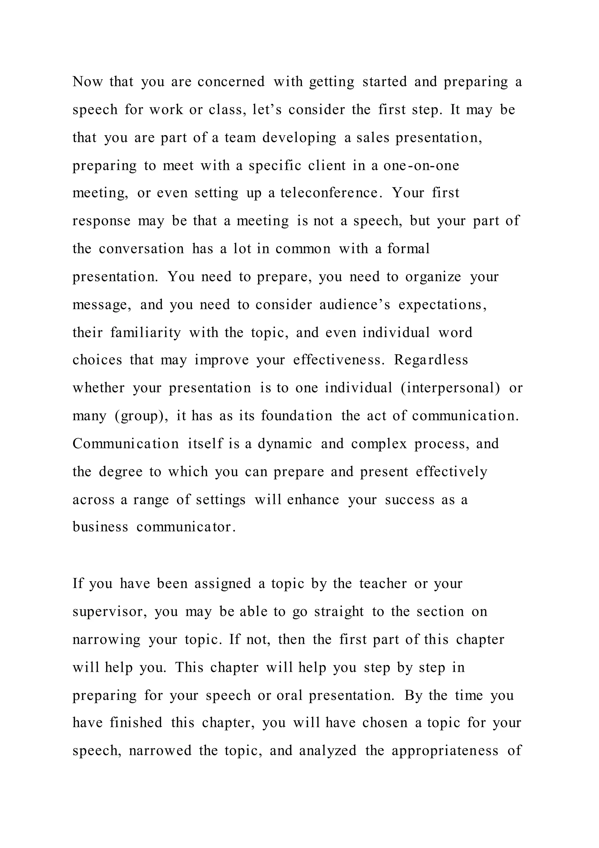 Now that you are concerned with getting started and preparing a
speech for work or class, let’s consider the first step. It may be
that you are part of a team developing a sales presentation,
preparing to meet with a specific client in a one-on-one
meeting, or even setting up a teleconference. Your first
response may be that a meeting is not a speech, but your part of
the conversation has a lot in common with a formal
presentation. You need to prepare, you need to organize your
message, and you need to consider audience’s expectations,
their familiarity with the topic, and even individual word
choices that may improve your effectiveness. Regardless
whether your presentation is to one individual (interpersonal) or
many (group), it has as its foundation the act of communication.
Communication itself is a dynamic and complex process, and
the degree to which you can prepare and present effectively
across a range of settings will enhance your success as a
business communicator.
If you have been assigned a topic by the teacher or your
supervisor, you may be able to go straight to the section on
narrowing your topic. If not, then the first part of this chapter
will help you. This chapter will help you step by step in
preparing for your speech or oral presentation. By the time you
have finished this chapter, you will have chosen a topic for your
speech, narrowed the topic, and analyzed the appropriateness of
 