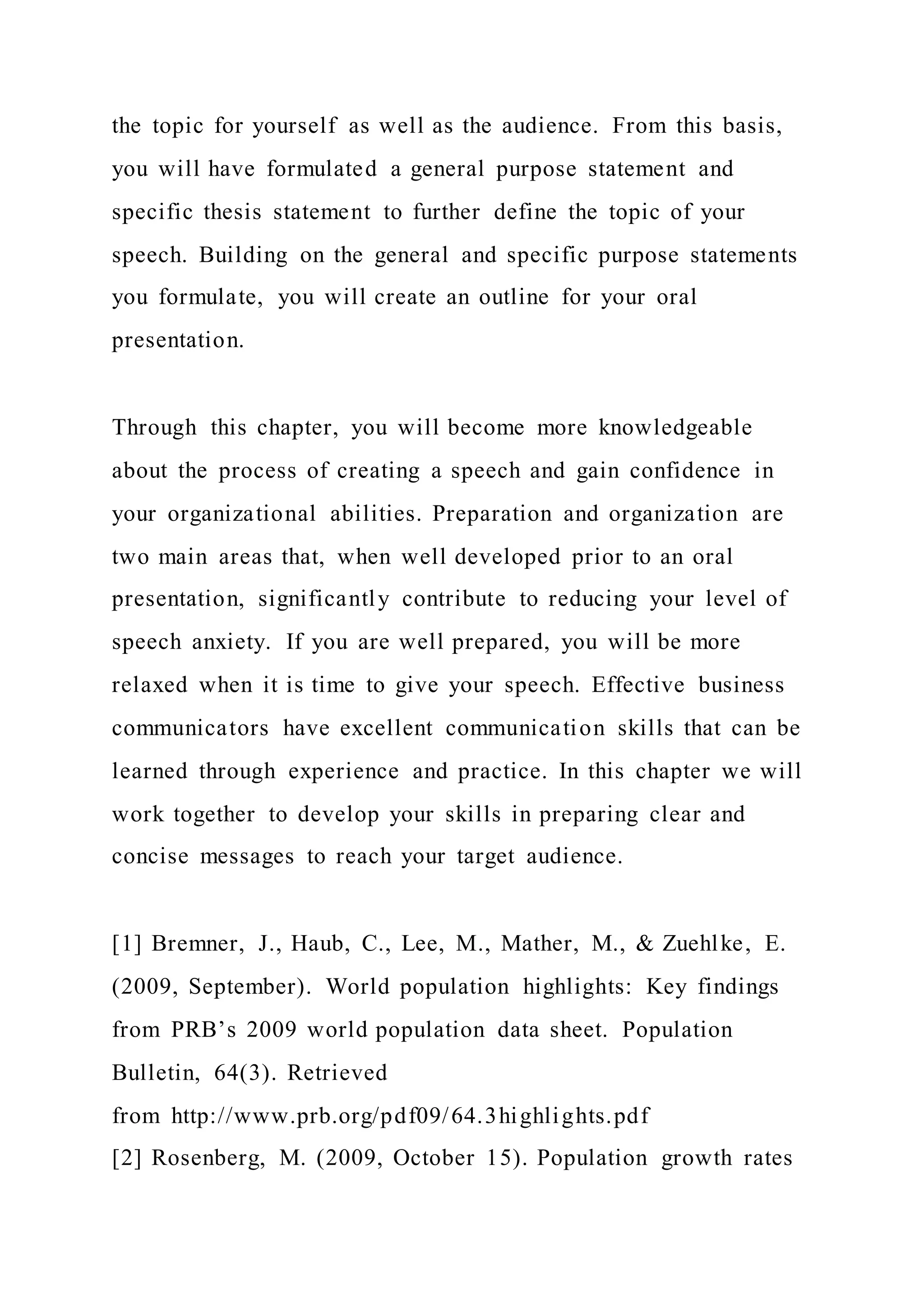the topic for yourself as well as the audience. From this basis,
you will have formulated a general purpose statement and
specific thesis statement to further define the topic of your
speech. Building on the general and specific purpose statements
you formulate, you will create an outline for your oral
presentation.
Through this chapter, you will become more knowledgeable
about the process of creating a speech and gain confidence in
your organizational abilities. Preparation and organization are
two main areas that, when well developed prior to an oral
presentation, significantly contribute to reducing your level of
speech anxiety. If you are well prepared, you will be more
relaxed when it is time to give your speech. Effective business
communicators have excellent communication skills that can be
learned through experience and practice. In this chapter we will
work together to develop your skills in preparing clear and
concise messages to reach your target audience.
[1] Bremner, J., Haub, C., Lee, M., Mather, M., & Zuehlke, E.
(2009, September). World population highlights: Key findings
from PRB’s 2009 world population data sheet. Population
Bulletin, 64(3). Retrieved
from http://www.prb.org/pdf09/64.3highlights.pdf
[2] Rosenberg, M. (2009, October 15). Population growth rates
 
