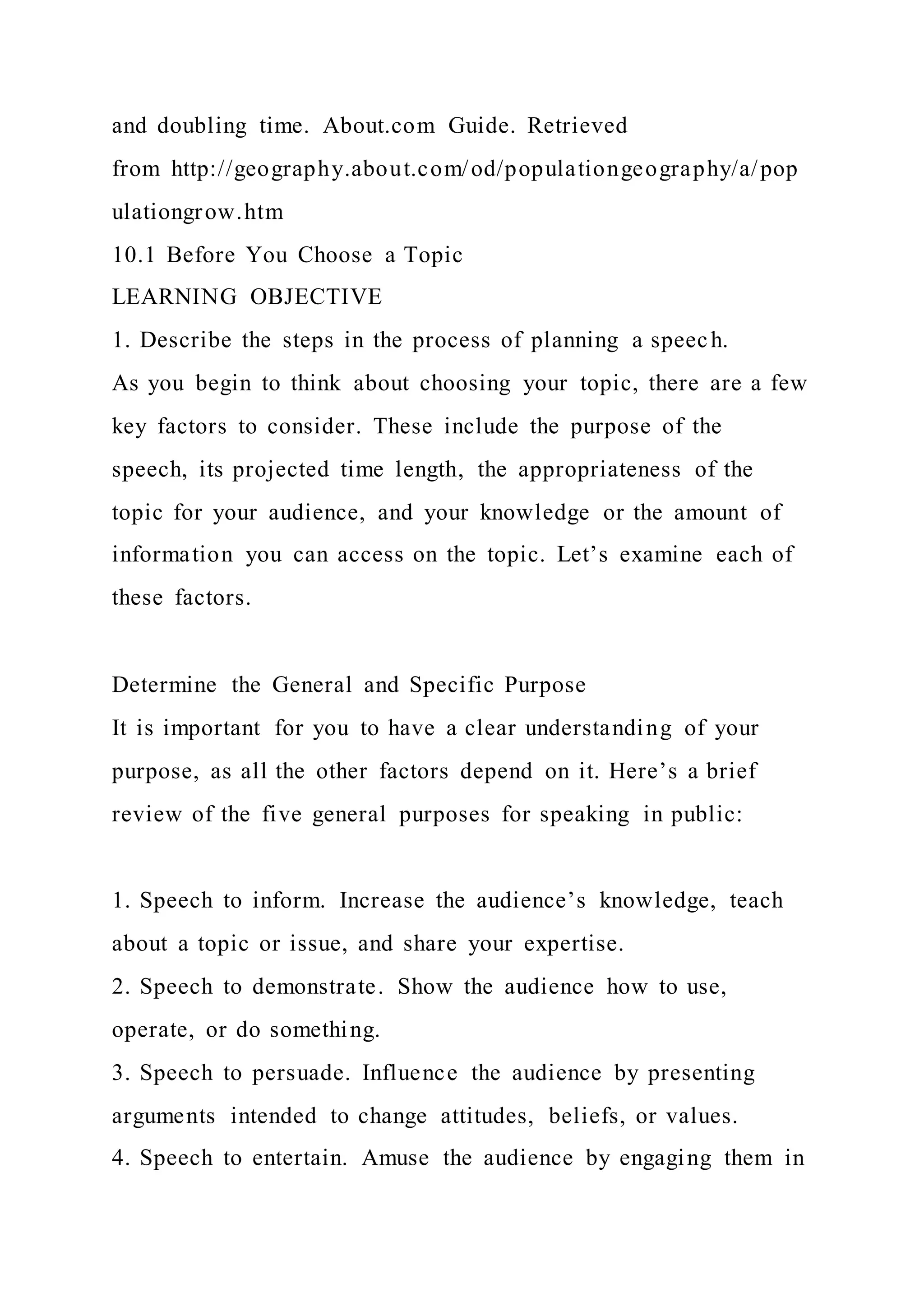 and doubling time. About.com Guide. Retrieved
from http://geography.about.com/od/populationgeography/a/pop
ulationgrow.htm
10.1 Before You Choose a Topic
LEARNING OBJECTIVE
1. Describe the steps in the process of planning a speech.
As you begin to think about choosing your topic, there are a few
key factors to consider. These include the purpose of the
speech, its projected time length, the appropriateness of the
topic for your audience, and your knowledge or the amount of
information you can access on the topic. Let’s examine each of
these factors.
Determine the General and Specific Purpose
It is important for you to have a clear understanding of your
purpose, as all the other factors depend on it. Here’s a brief
review of the five general purposes for speaking in public:
1. Speech to inform. Increase the audience’s knowledge, teach
about a topic or issue, and share your expertise.
2. Speech to demonstrate. Show the audience how to use,
operate, or do something.
3. Speech to persuade. Influence the audience by presenting
arguments intended to change attitudes, beliefs, or values.
4. Speech to entertain. Amuse the audience by engaging them in
 