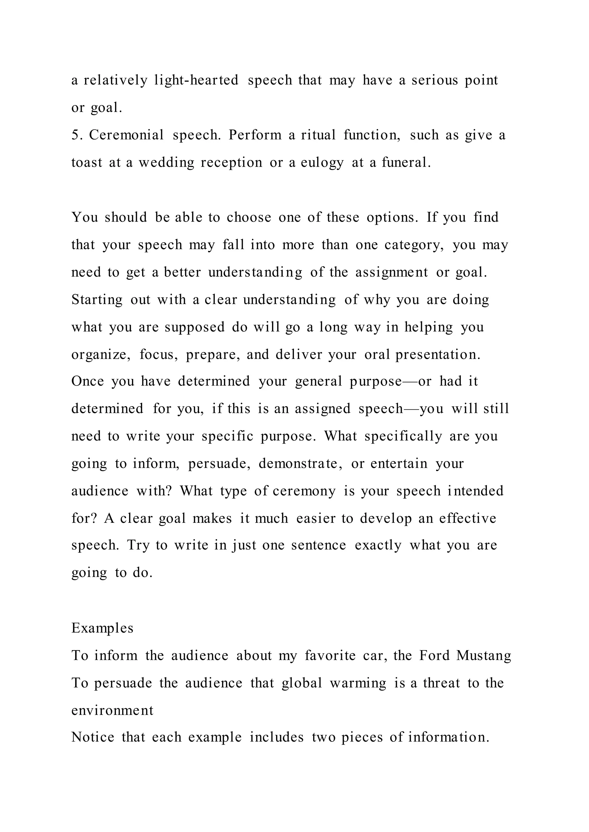 a relatively light-hearted speech that may have a serious point
or goal.
5. Ceremonial speech. Perform a ritual function, such as give a
toast at a wedding reception or a eulogy at a funeral.
You should be able to choose one of these options. If you find
that your speech may fall into more than one category, you may
need to get a better understanding of the assignment or goal.
Starting out with a clear understanding of why you are doing
what you are supposed do will go a long way in helping you
organize, focus, prepare, and deliver your oral presentation.
Once you have determined your general purpose—or had it
determined for you, if this is an assigned speech—you will still
need to write your specific purpose. What specifically are you
going to inform, persuade, demonstrate, or entertain your
audience with? What type of ceremony is your speech intended
for? A clear goal makes it much easier to develop an effective
speech. Try to write in just one sentence exactly what you are
going to do.
Examples
To inform the audience about my favorite car, the Ford Mustang
To persuade the audience that global warming is a threat to the
environment
Notice that each example includes two pieces of information.
 