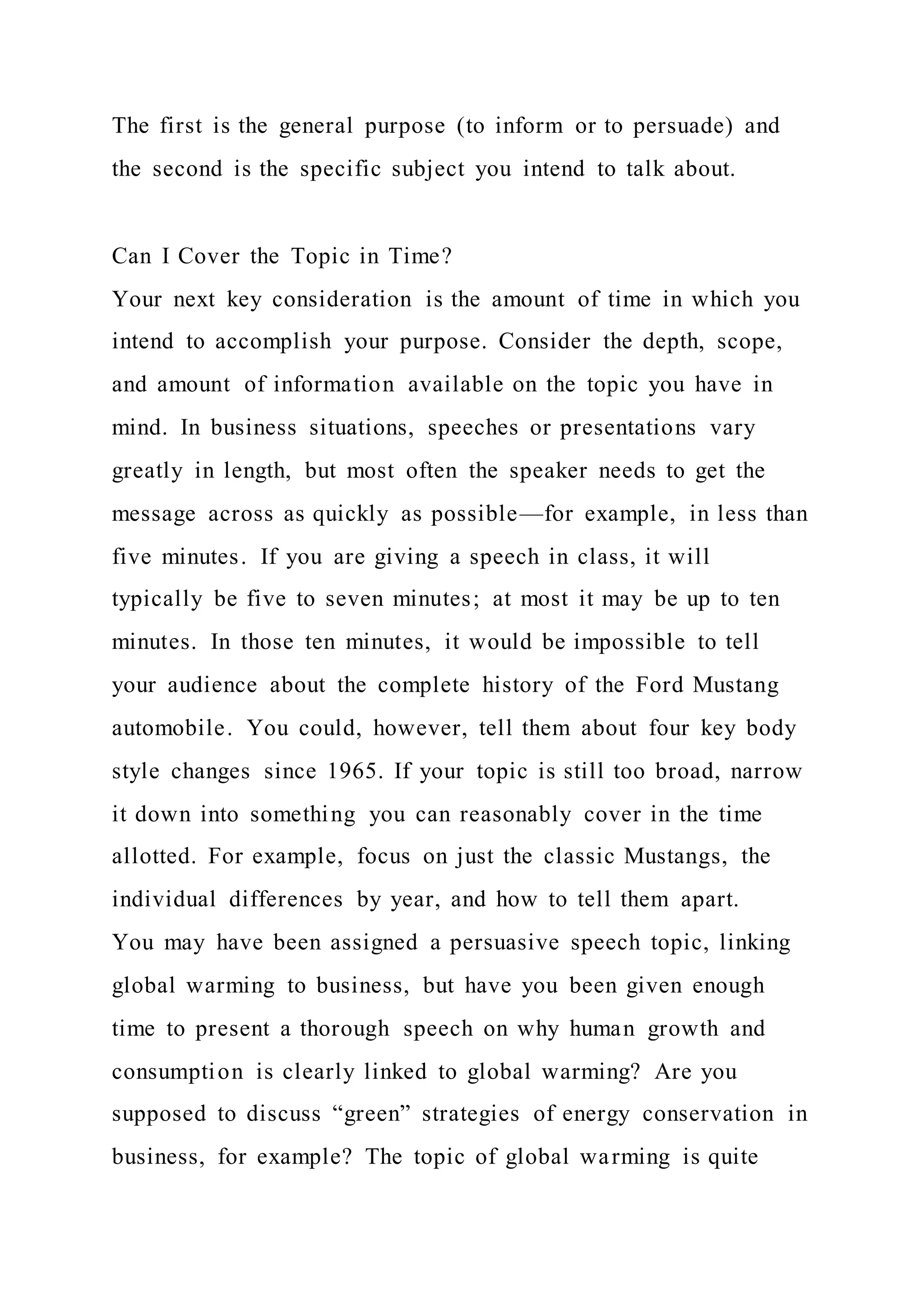The first is the general purpose (to inform or to persuade) and
the second is the specific subject you intend to talk about.
Can I Cover the Topic in Time?
Your next key consideration is the amount of time in which you
intend to accomplish your purpose. Consider the depth, scope,
and amount of information available on the topic you have in
mind. In business situations, speeches or presentations vary
greatly in length, but most often the speaker needs to get the
message across as quickly as possible—for example, in less than
five minutes. If you are giving a speech in class, it will
typically be five to seven minutes; at most it may be up to ten
minutes. In those ten minutes, it would be impossible to tell
your audience about the complete history of the Ford Mustang
automobile. You could, however, tell them about four key body
style changes since 1965. If your topic is still too broad, narrow
it down into something you can reasonably cover in the time
allotted. For example, focus on just the classic Mustangs, the
individual differences by year, and how to tell them apart.
You may have been assigned a persuasive speech topic, linking
global warming to business, but have you been given enough
time to present a thorough speech on why human growth and
consumption is clearly linked to global warming? Are you
supposed to discuss “green” strategies of energy conservation in
business, for example? The topic of global warming is quite
 
