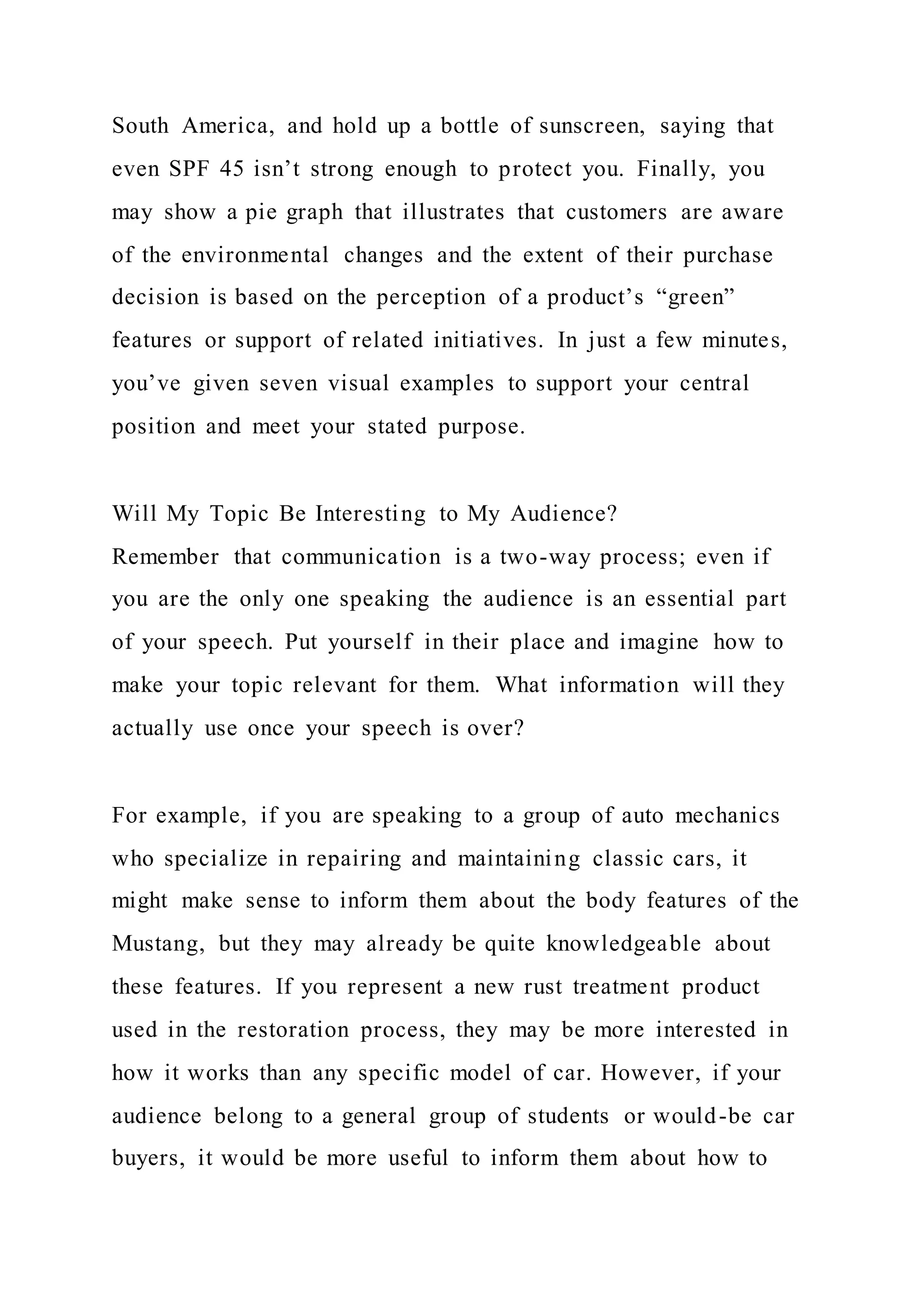 South America, and hold up a bottle of sunscreen, saying that
even SPF 45 isn’t strong enough to protect you. Finally, you
may show a pie graph that illustrates that customers are aware
of the environmental changes and the extent of their purchase
decision is based on the perception of a product’s “green”
features or support of related initiatives. In just a few minutes,
you’ve given seven visual examples to support your central
position and meet your stated purpose.
Will My Topic Be Interesting to My Audience?
Remember that communication is a two-way process; even if
you are the only one speaking the audience is an essential part
of your speech. Put yourself in their place and imagine how to
make your topic relevant for them. What information will they
actually use once your speech is over?
For example, if you are speaking to a group of auto mechanics
who specialize in repairing and maintaining classic cars, it
might make sense to inform them about the body features of the
Mustang, but they may already be quite knowledgeable about
these features. If you represent a new rust treatment product
used in the restoration process, they may be more interested in
how it works than any specific model of car. However, if your
audience belong to a general group of students or would-be car
buyers, it would be more useful to inform them about how to
 