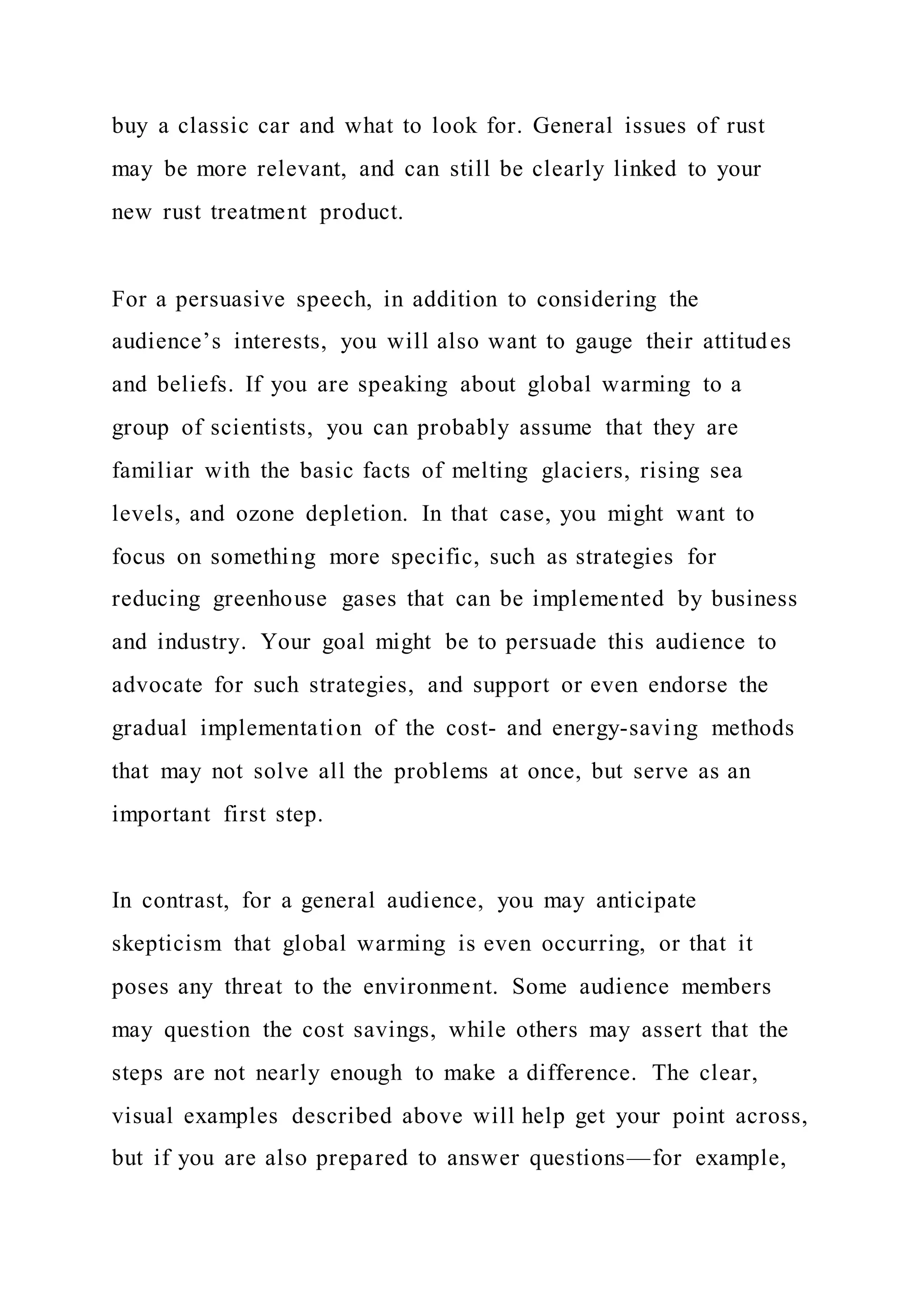 buy a classic car and what to look for. General issues of rust
may be more relevant, and can still be clearly linked to your
new rust treatment product.
For a persuasive speech, in addition to considering the
audience’s interests, you will also want to gauge their attitudes
and beliefs. If you are speaking about global warming to a
group of scientists, you can probably assume that they are
familiar with the basic facts of melting glaciers, rising sea
levels, and ozone depletion. In that case, you might want to
focus on something more specific, such as strategies for
reducing greenhouse gases that can be implemented by business
and industry. Your goal might be to persuade this audience to
advocate for such strategies, and support or even endorse the
gradual implementation of the cost- and energy-saving methods
that may not solve all the problems at once, but serve as an
important first step.
In contrast, for a general audience, you may anticipate
skepticism that global warming is even occurring, or that it
poses any threat to the environment. Some audience members
may question the cost savings, while others may assert that the
steps are not nearly enough to make a difference. The clear,
visual examples described above will help get your point across,
but if you are also prepared to answer questions—for example,
 