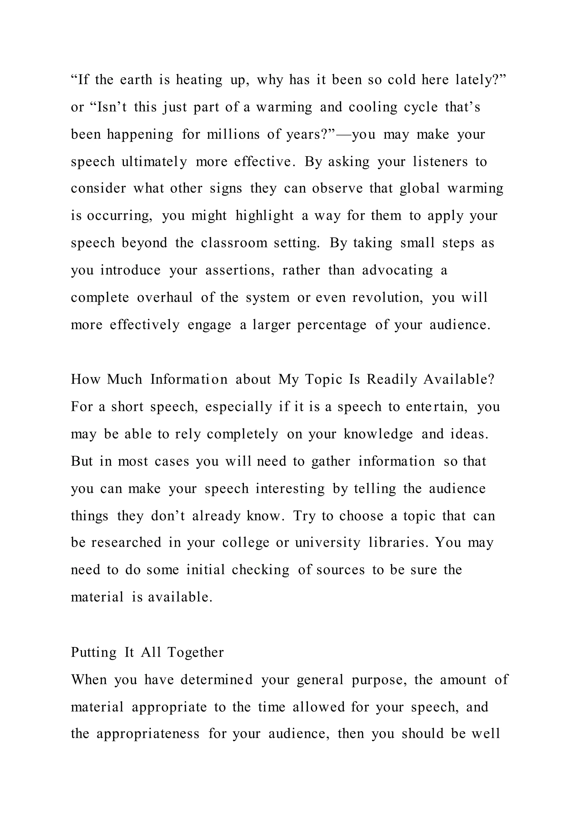 “If the earth is heating up, why has it been so cold here lately?”
or “Isn’t this just part of a warming and cooling cycle that’s
been happening for millions of years?”—you may make your
speech ultimately more effective. By asking your listeners to
consider what other signs they can observe that global warming
is occurring, you might highlight a way for them to apply your
speech beyond the classroom setting. By taking small steps as
you introduce your assertions, rather than advocating a
complete overhaul of the system or even revolution, you will
more effectively engage a larger percentage of your audience.
How Much Information about My Topic Is Readily Available?
For a short speech, especially if it is a speech to entertain, you
may be able to rely completely on your knowledge and ideas.
But in most cases you will need to gather information so that
you can make your speech interesting by telling the audience
things they don’t already know. Try to choose a topic that can
be researched in your college or university libraries. You may
need to do some initial checking of sources to be sure the
material is available.
Putting It All Together
When you have determined your general purpose, the amount of
material appropriate to the time allowed for your speech, and
the appropriateness for your audience, then you should be well
 