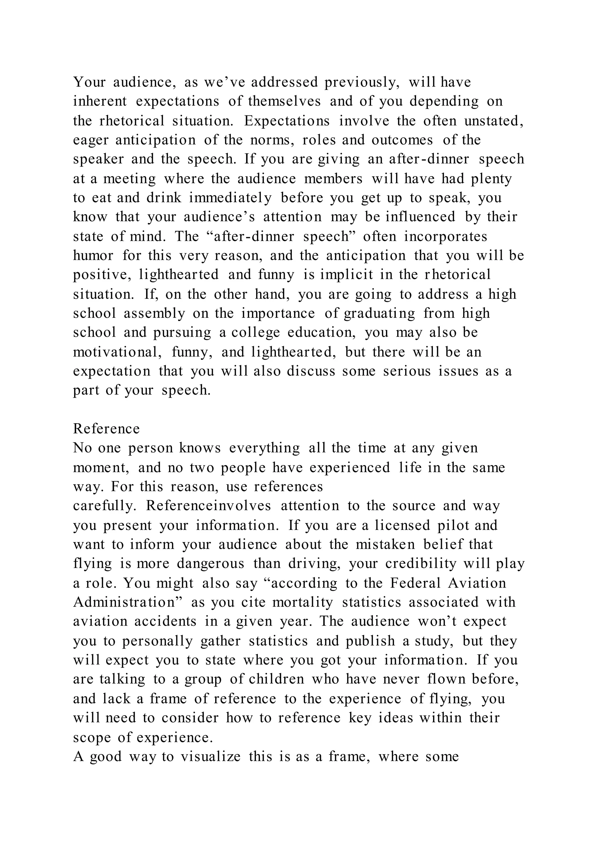 Your audience, as we’ve addressed previously, will have
inherent expectations of themselves and of you depending on
the rhetorical situation. Expectations involve the often unstated,
eager anticipation of the norms, roles and outcomes of the
speaker and the speech. If you are giving an after-dinner speech
at a meeting where the audience members will have had plenty
to eat and drink immediately before you get up to speak, you
know that your audience’s attention may be influenced by their
state of mind. The “after-dinner speech” often incorporates
humor for this very reason, and the anticipation that you will be
positive, lighthearted and funny is implicit in the rhetorical
situation. If, on the other hand, you are going to address a high
school assembly on the importance of graduating from high
school and pursuing a college education, you may also be
motivational, funny, and lighthearted, but there will be an
expectation that you will also discuss some serious issues as a
part of your speech.
Reference
No one person knows everything all the time at any given
moment, and no two people have experienced life in the same
way. For this reason, use references
carefully. Referenceinvolves attention to the source and way
you present your information. If you are a licensed pilot and
want to inform your audience about the mistaken belief that
flying is more dangerous than driving, your credibility will play
a role. You might also say “according to the Federal Aviation
Administration” as you cite mortality statistics associated with
aviation accidents in a given year. The audience won’t expect
you to personally gather statistics and publish a study, but they
will expect you to state where you got your information. If you
are talking to a group of children who have never flown before,
and lack a frame of reference to the experience of flying, you
will need to consider how to reference key ideas within their
scope of experience.
A good way to visualize this is as a frame, where some
 