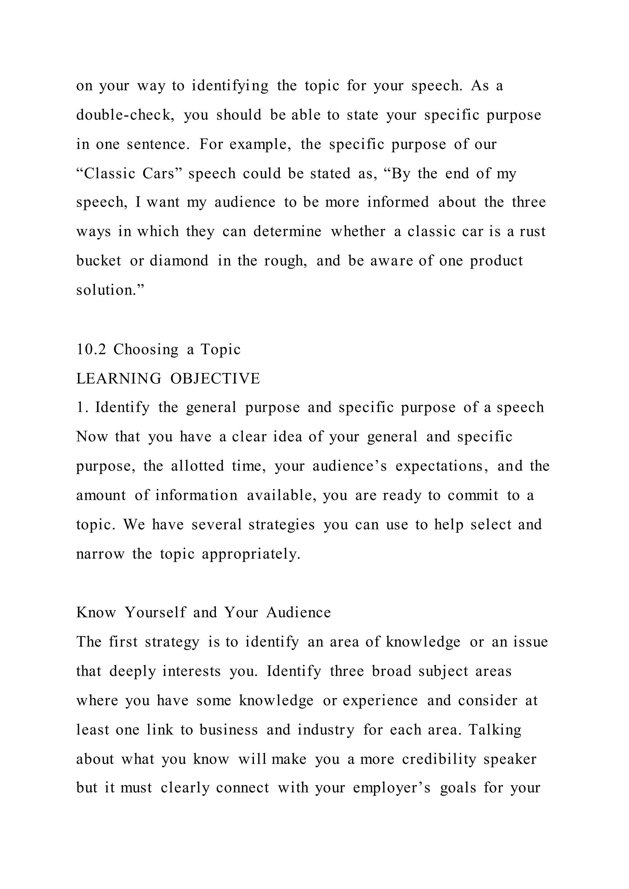 on your way to identifying the topic for your speech. As a
double-check, you should be able to state your specific purpose
in one sentence. For example, the specific purpose of our
“Classic Cars” speech could be stated as, “By the end of my
speech, I want my audience to be more informed about the three
ways in which they can determine whether a classic car is a rust
bucket or diamond in the rough, and be aware of one product
solution.”
10.2 Choosing a Topic
LEARNING OBJECTIVE
1. Identify the general purpose and specific purpose of a speech
Now that you have a clear idea of your general and specific
purpose, the allotted time, your audience’s expectations, and the
amount of information available, you are ready to commit to a
topic. We have several strategies you can use to help select and
narrow the topic appropriately.
Know Yourself and Your Audience
The first strategy is to identify an area of knowledge or an issue
that deeply interests you. Identify three broad subject areas
where you have some knowledge or experience and consider at
least one link to business and industry for each area. Talking
about what you know will make you a more credibility speaker
but it must clearly connect with your employer’s goals for your
 