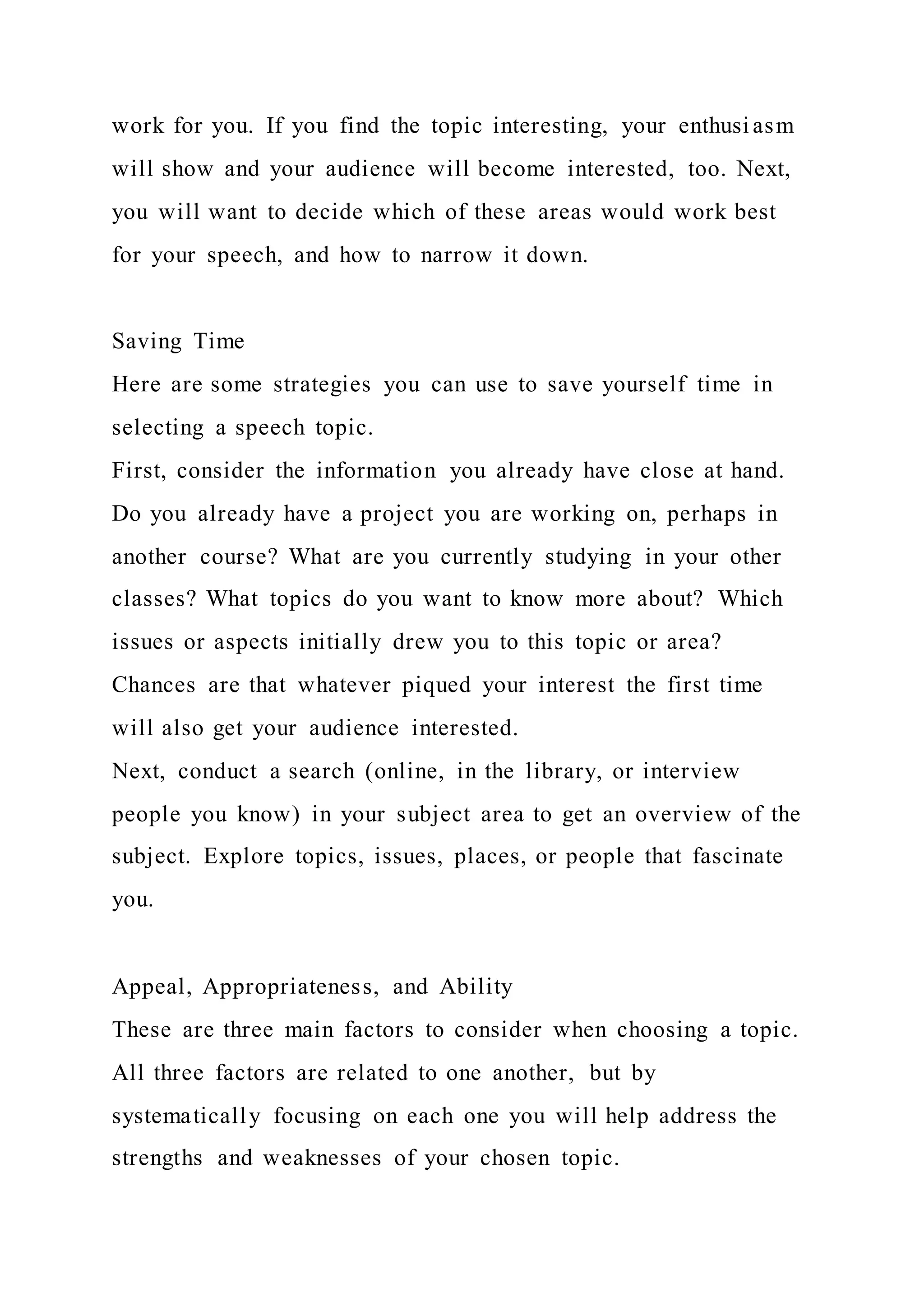 work for you. If you find the topic interesting, your enthusi asm
will show and your audience will become interested, too. Next,
you will want to decide which of these areas would work best
for your speech, and how to narrow it down.
Saving Time
Here are some strategies you can use to save yourself time in
selecting a speech topic.
First, consider the information you already have close at hand.
Do you already have a project you are working on, perhaps in
another course? What are you currently studying in your other
classes? What topics do you want to know more about? Which
issues or aspects initially drew you to this topic or area?
Chances are that whatever piqued your interest the first time
will also get your audience interested.
Next, conduct a search (online, in the library, or interview
people you know) in your subject area to get an overview of the
subject. Explore topics, issues, places, or people that fascinate
you.
Appeal, Appropriateness, and Ability
These are three main factors to consider when choosing a topic.
All three factors are related to one another, but by
systematically focusing on each one you will help address the
strengths and weaknesses of your chosen topic.
 