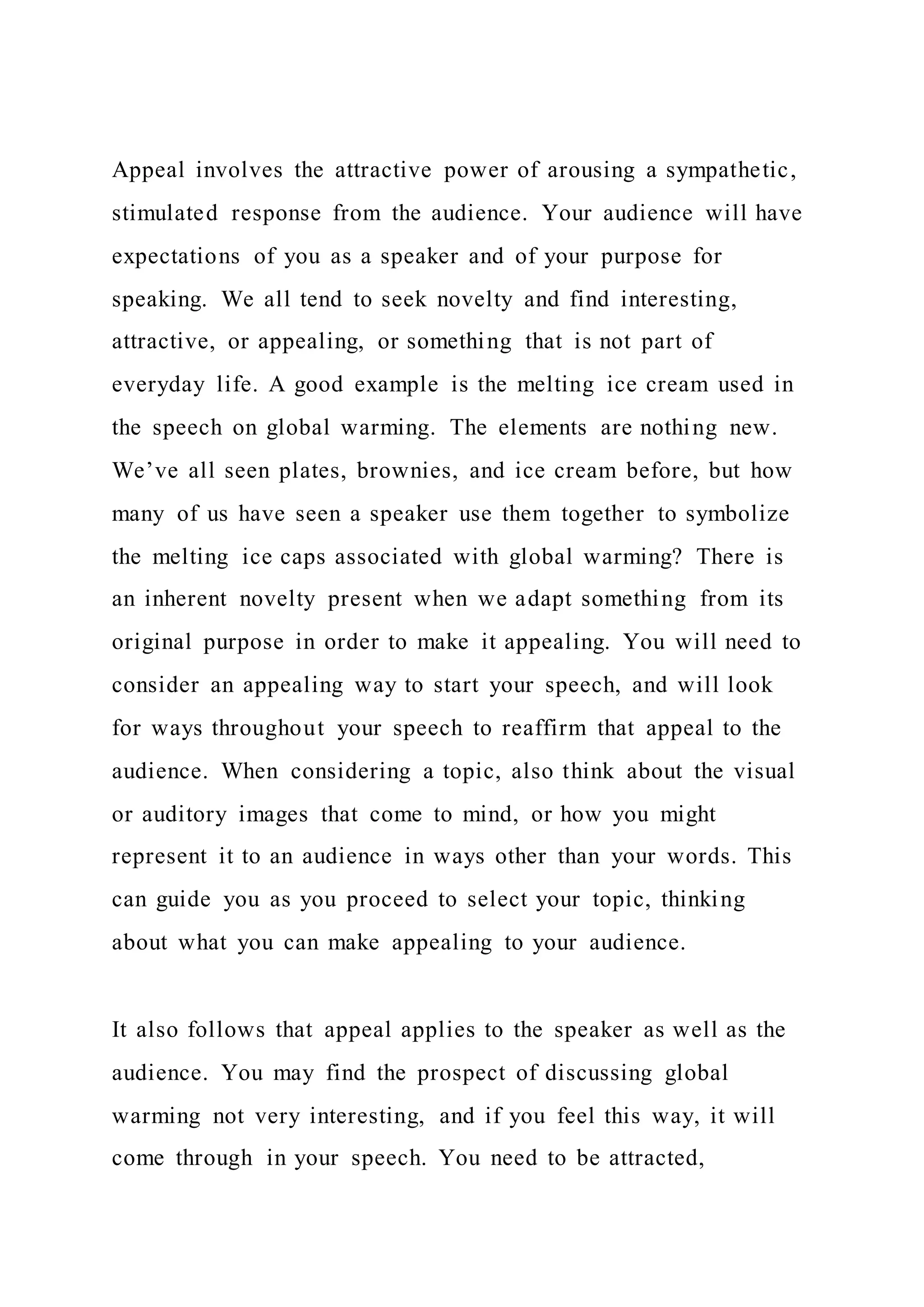 Appeal involves the attractive power of arousing a sympathetic,
stimulated response from the audience. Your audience will have
expectations of you as a speaker and of your purpose for
speaking. We all tend to seek novelty and find interesting,
attractive, or appealing, or something that is not part of
everyday life. A good example is the melting ice cream used in
the speech on global warming. The elements are nothing new.
We’ve all seen plates, brownies, and ice cream before, but how
many of us have seen a speaker use them together to symbolize
the melting ice caps associated with global warming? There is
an inherent novelty present when we adapt something from its
original purpose in order to make it appealing. You will need to
consider an appealing way to start your speech, and will look
for ways throughout your speech to reaffirm that appeal to the
audience. When considering a topic, also think about the visual
or auditory images that come to mind, or how you might
represent it to an audience in ways other than your words. This
can guide you as you proceed to select your topic, thinking
about what you can make appealing to your audience.
It also follows that appeal applies to the speaker as well as the
audience. You may find the prospect of discussing global
warming not very interesting, and if you feel this way, it will
come through in your speech. You need to be attracted,
 
