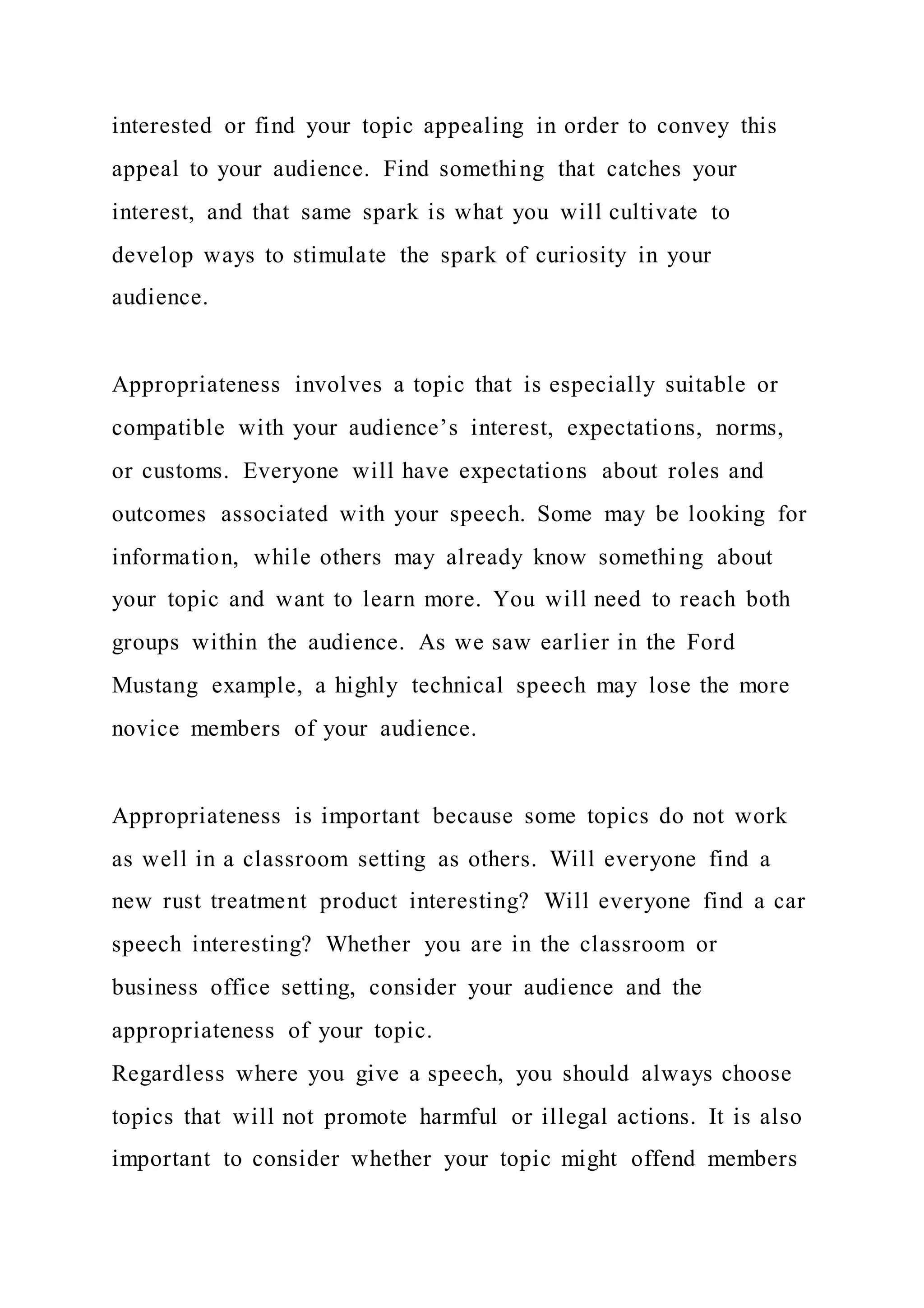 interested or find your topic appealing in order to convey this
appeal to your audience. Find something that catches your
interest, and that same spark is what you will cultivate to
develop ways to stimulate the spark of curiosity in your
audience.
Appropriateness involves a topic that is especially suitable or
compatible with your audience’s interest, expectations, norms,
or customs. Everyone will have expectations about roles and
outcomes associated with your speech. Some may be looking for
information, while others may already know something about
your topic and want to learn more. You will need to reach both
groups within the audience. As we saw earlier in the Ford
Mustang example, a highly technical speech may lose the more
novice members of your audience.
Appropriateness is important because some topics do not work
as well in a classroom setting as others. Will everyone find a
new rust treatment product interesting? Will everyone find a car
speech interesting? Whether you are in the classroom or
business office setting, consider your audience and the
appropriateness of your topic.
Regardless where you give a speech, you should always choose
topics that will not promote harmful or illegal actions. It is also
important to consider whether your topic might offend members
 