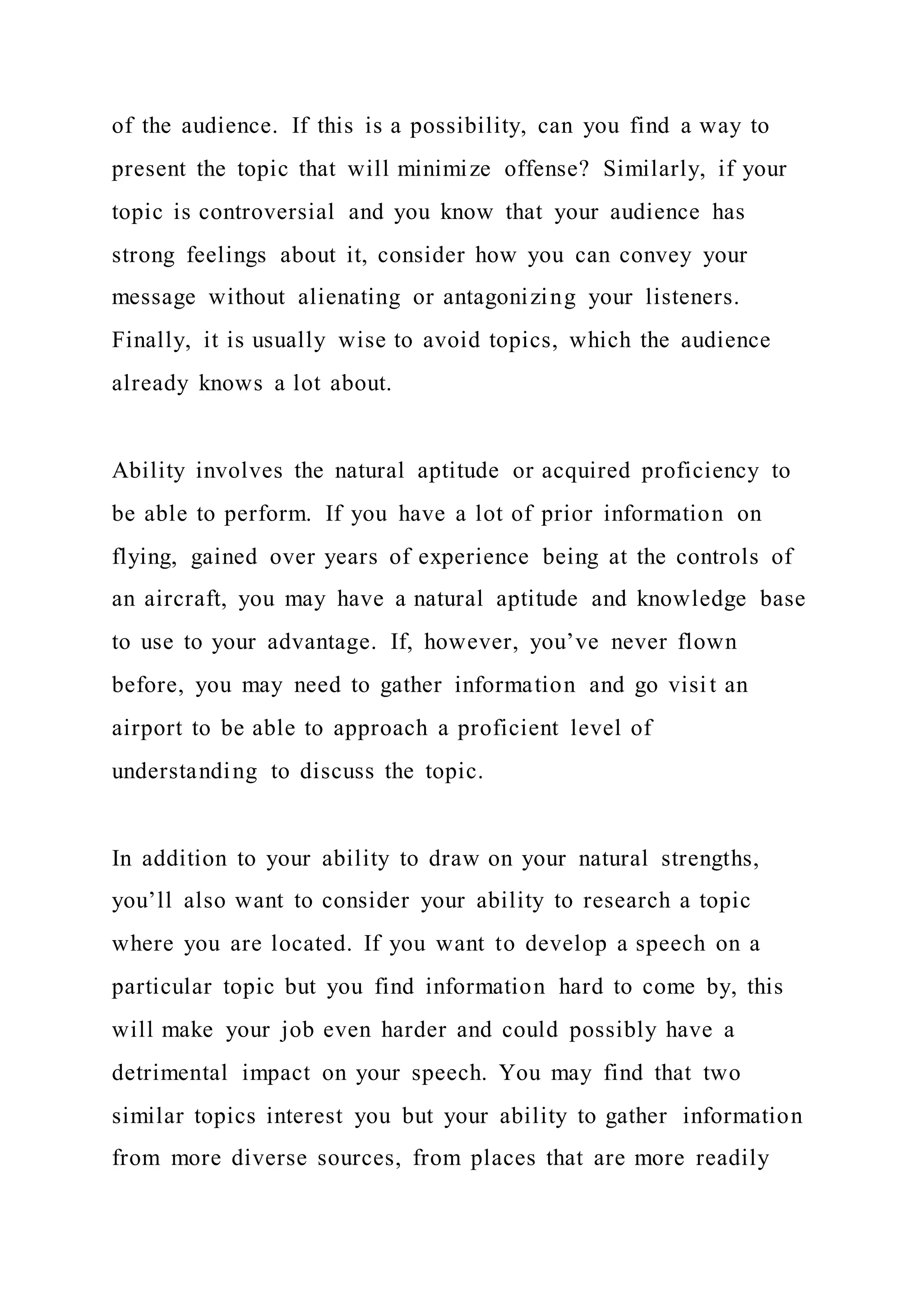 of the audience. If this is a possibility, can you find a way to
present the topic that will minimize offense? Similarly, if your
topic is controversial and you know that your audience has
strong feelings about it, consider how you can convey your
message without alienating or antagonizing your listeners.
Finally, it is usually wise to avoid topics, which the audience
already knows a lot about.
Ability involves the natural aptitude or acquired proficiency to
be able to perform. If you have a lot of prior information on
flying, gained over years of experience being at the controls of
an aircraft, you may have a natural aptitude and knowledge base
to use to your advantage. If, however, you’ve never flown
before, you may need to gather information and go visit an
airport to be able to approach a proficient level of
understanding to discuss the topic.
In addition to your ability to draw on your natural strengths,
you’ll also want to consider your ability to research a topic
where you are located. If you want to develop a speech on a
particular topic but you find information hard to come by, this
will make your job even harder and could possibly have a
detrimental impact on your speech. You may find that two
similar topics interest you but your ability to gather information
from more diverse sources, from places that are more readily
 