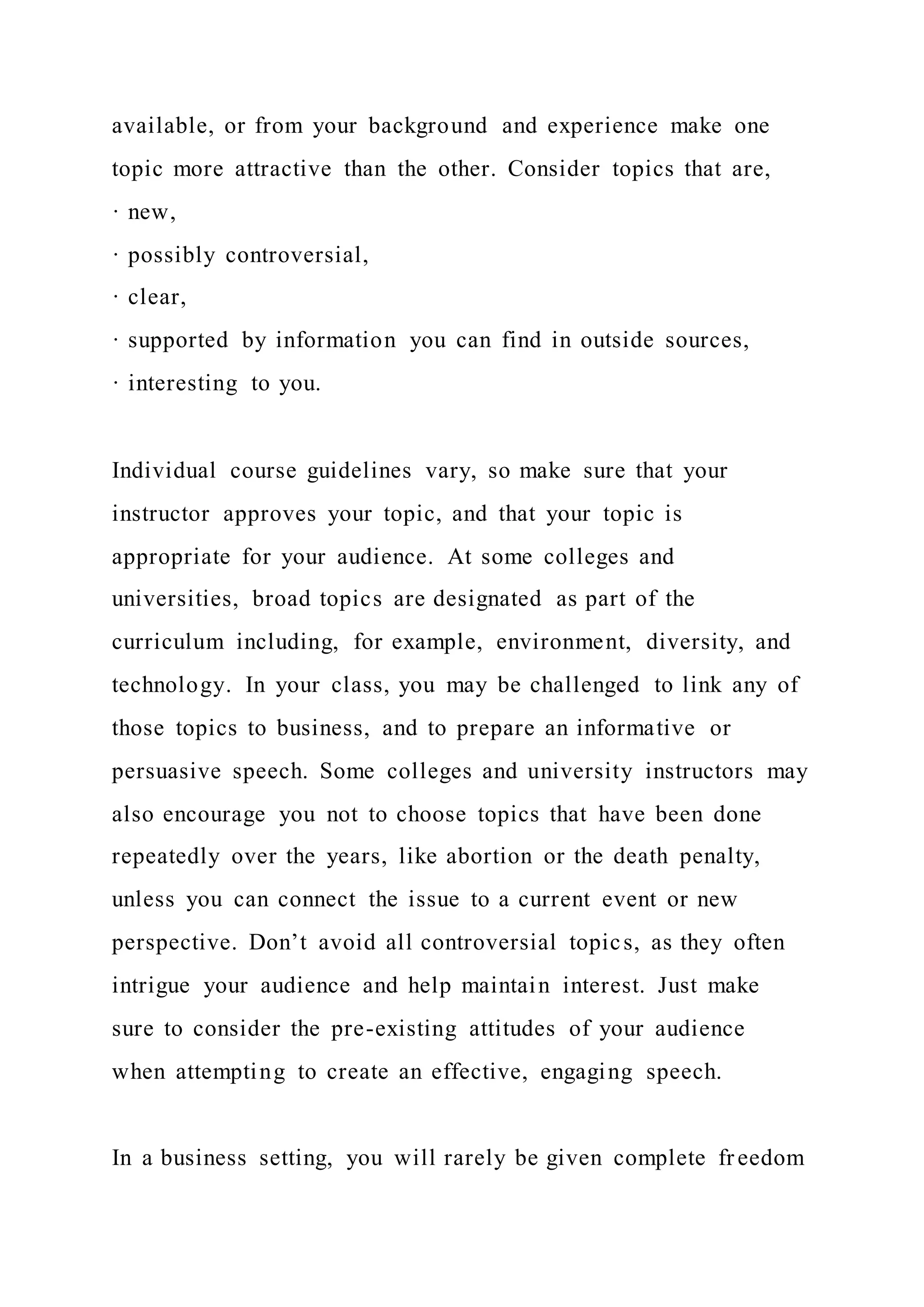 available, or from your background and experience make one
topic more attractive than the other. Consider topics that are,
· new,
· possibly controversial,
· clear,
· supported by information you can find in outside sources,
· interesting to you.
Individual course guidelines vary, so make sure that your
instructor approves your topic, and that your topic is
appropriate for your audience. At some colleges and
universities, broad topics are designated as part of the
curriculum including, for example, environment, diversity, and
technology. In your class, you may be challenged to link any of
those topics to business, and to prepare an informative or
persuasive speech. Some colleges and university instructors may
also encourage you not to choose topics that have been done
repeatedly over the years, like abortion or the death penalty,
unless you can connect the issue to a current event or new
perspective. Don’t avoid all controversial topics, as they often
intrigue your audience and help maintain interest. Just make
sure to consider the pre-existing attitudes of your audience
when attempting to create an effective, engaging speech.
In a business setting, you will rarely be given complete freedom
 