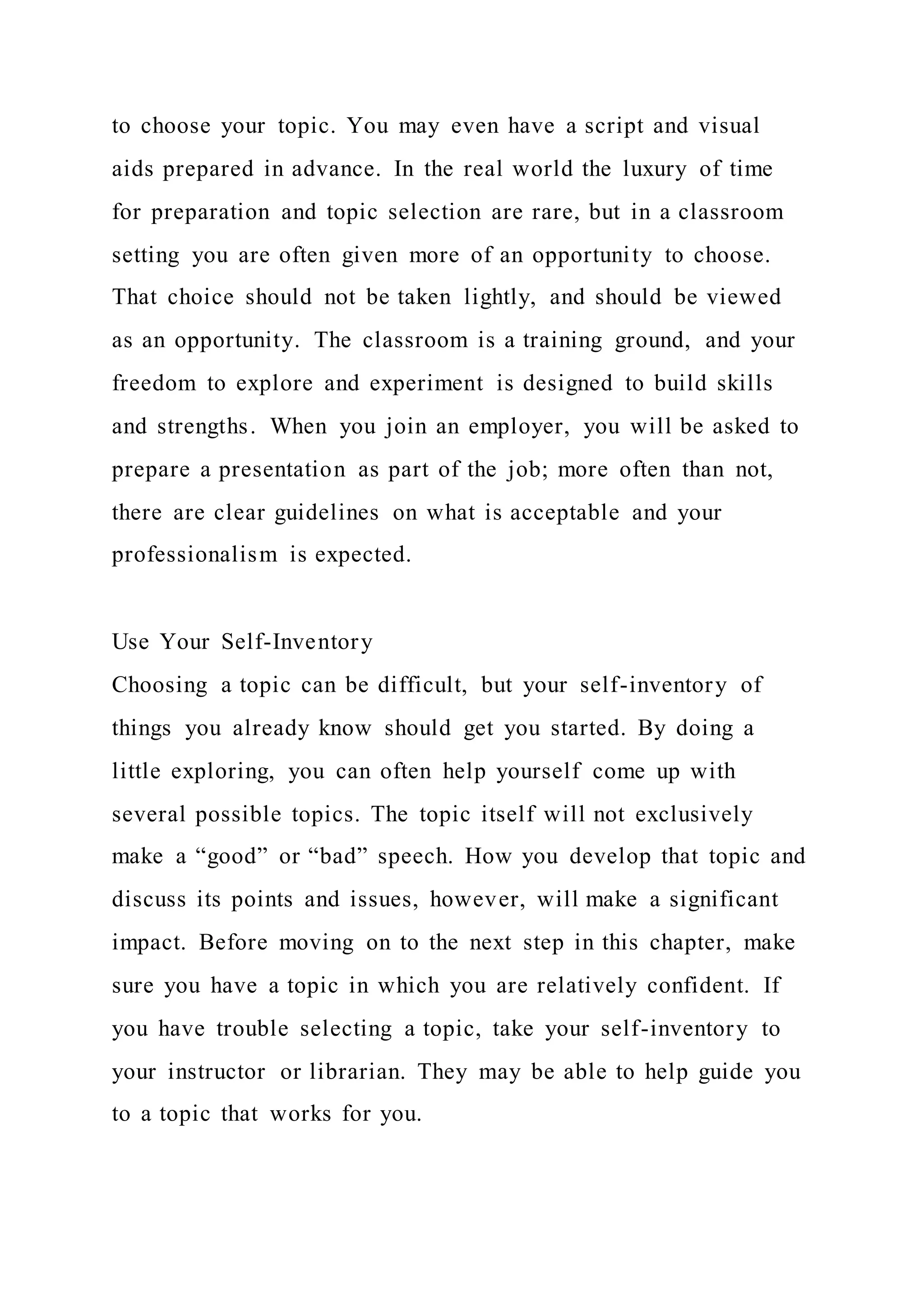 to choose your topic. You may even have a script and visual
aids prepared in advance. In the real world the luxury of time
for preparation and topic selection are rare, but in a classroom
setting you are often given more of an opportunity to choose.
That choice should not be taken lightly, and should be viewed
as an opportunity. The classroom is a training ground, and your
freedom to explore and experiment is designed to build skills
and strengths. When you join an employer, you will be asked to
prepare a presentation as part of the job; more often than not,
there are clear guidelines on what is acceptable and your
professionalism is expected.
Use Your Self-Inventory
Choosing a topic can be difficult, but your self-inventory of
things you already know should get you started. By doing a
little exploring, you can often help yourself come up with
several possible topics. The topic itself will not exclusively
make a “good” or “bad” speech. How you develop that topic and
discuss its points and issues, however, will make a significant
impact. Before moving on to the next step in this chapter, make
sure you have a topic in which you are relatively confident. If
you have trouble selecting a topic, take your self-inventory to
your instructor or librarian. They may be able to help guide you
to a topic that works for you.
 